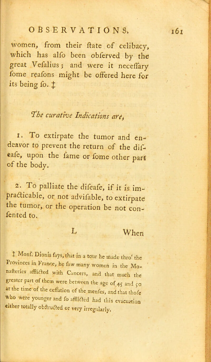 women, from their Rate of celibacy, which has alfo been obferved by the great Vefalius; and were it neceffary fome reafons might be offered here for its being fo. J The curative Indications are^ 1. To extirpate the tumor and en- deavor to prevent the return of the dif- eafe, upon the fame or fome other part of the body. 2. To palliate the difeafe, if it is im- practicable, or not advifable, to extirpate the tumor, or the operation be not con- fen ted to. T When J Mont. Dionis fays, that in a tour he made thro' the Provinces in France, he taw many women in the Mo- nafteries afflided with Cancers, and that much the greater part of them were between the age of 45 and 50 at the time of the ceffation of the menfes, and that thofe Who were younger and fo afflided had this evacuation either totally obflruded or very irregularly.