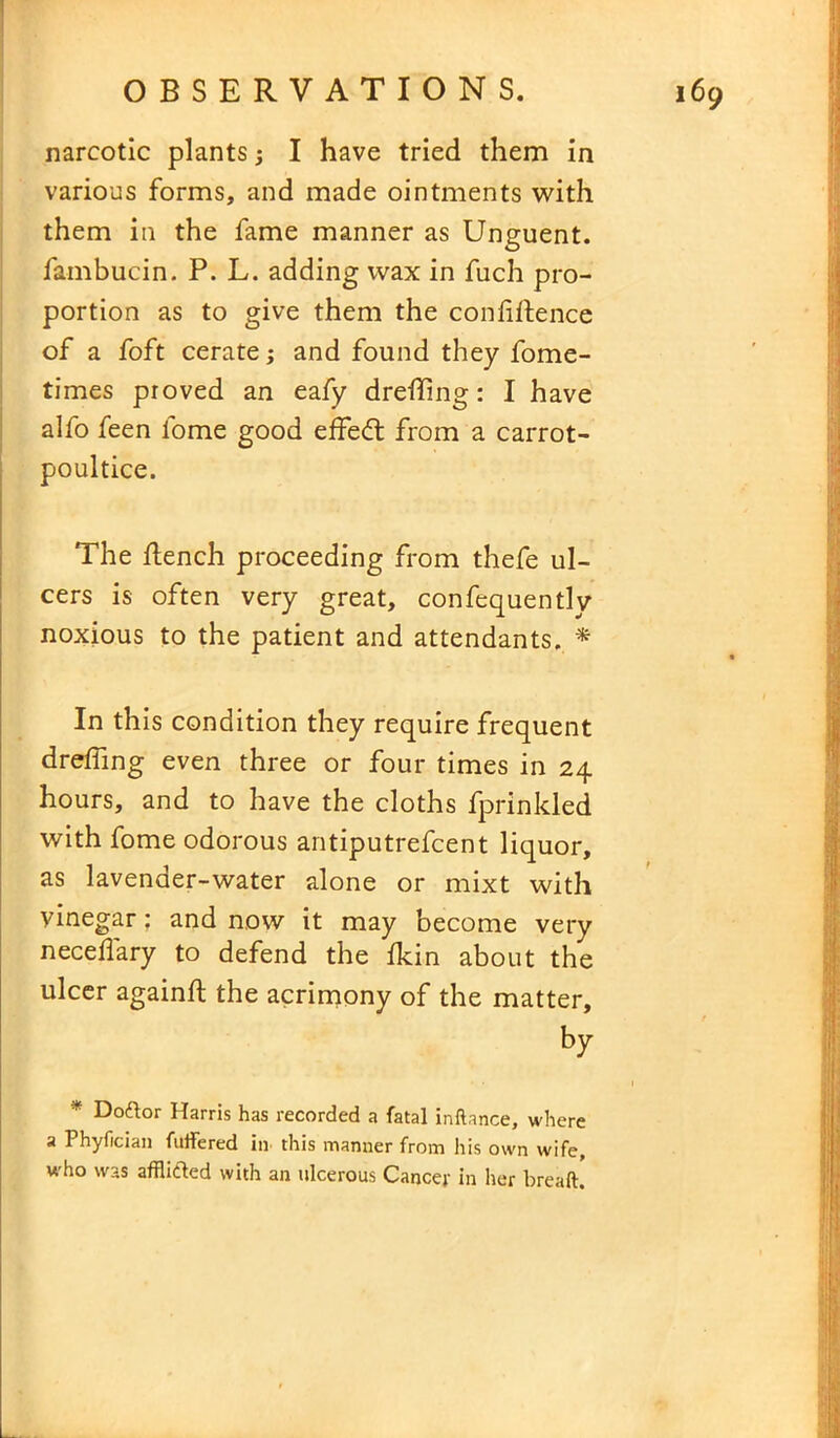 narcotic plants I have tried them in various forms, and made ointments with them in the fame manner as Unguent, fambucin. P. L. adding wax in fuch pro- portion as to give them the confiftence of a foft cerate; and found they fome- times proved an eafy drefling: I have alfo feen fome good effedt from a carrot- poultice. The flench proceeding from thefe ul- cers is often very great, confequentlv noxious to the patient and attendants. * In this condition they require frequent drefiing even three or four times in 24 hours, and to have the cloths fprinkled with fome odorous antiputrefcent liquor, as lavender-water alone or mixt with vinegar: and now it may become very neceflary to defend the fkin about the ulcer againfl the acrimony of the matter, by * Doftor Harris has recorded a fatal inftance, where a Phyfician futfered in this manner from his own wife, who was afflifted with an ulcerous Cancer in her breaft.