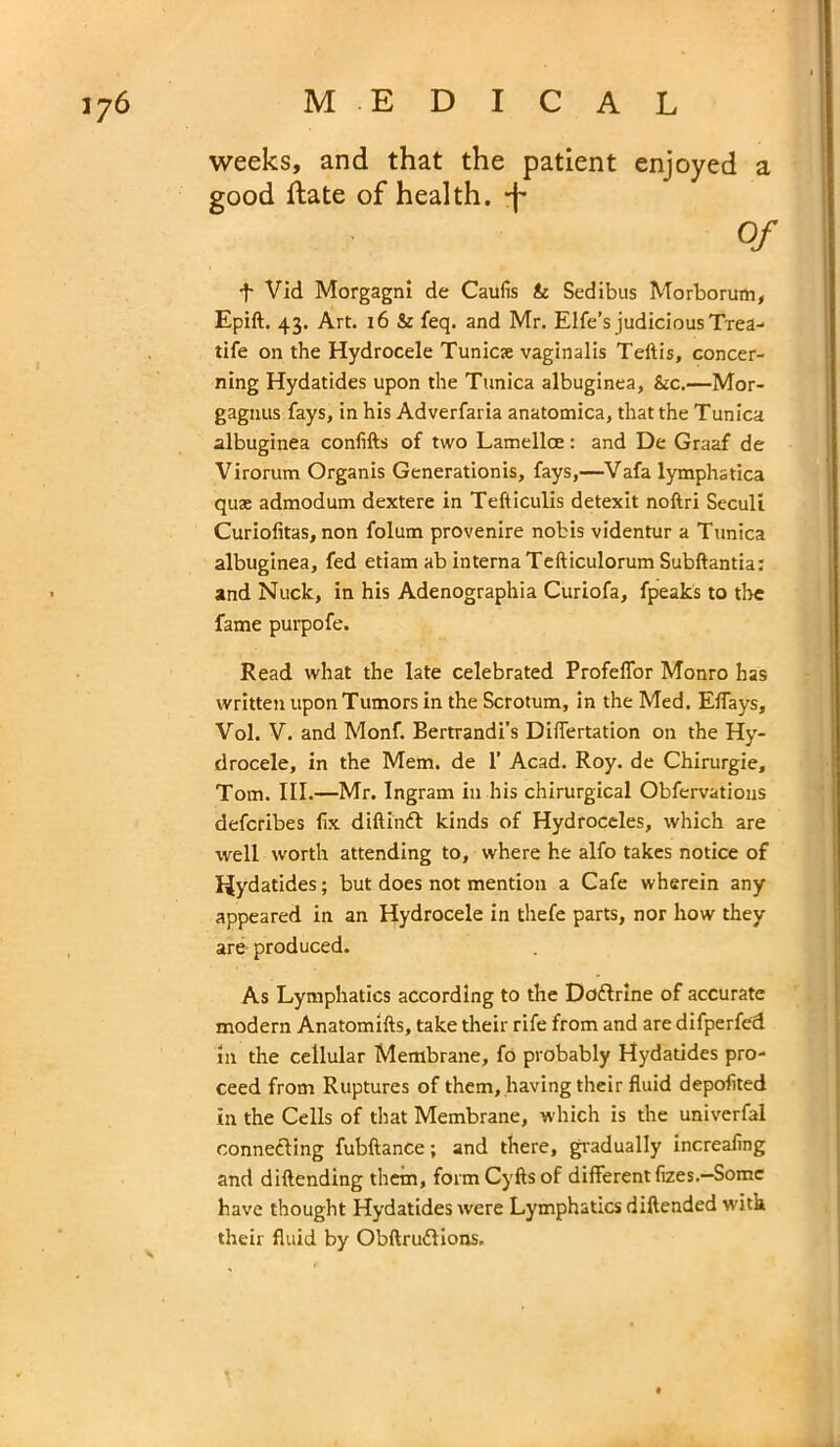 weeks, and that the patient enjoyed a good Hate of health, -f- Of •f- Vid Morgagni de Caufis & Sedibus Morborum, Epift. 43. Art. 16 & feq. and Mr. Elfe’s judicious Trea- tife on the Hydrocele Tunics vaginalis Teflis, concer- ning Hydatides upon the Tunica albuginea, &c.—Mor- gagnus fays, in his Adverfaria anatomica, that the Tunica albuginea confifts of two Lamellce: and De Graaf de Virorum Organis Generationis, fays,—Vafa lymphatica quae admodum dextere in Tefticulis detexit noftri Seculi Curiofitas, non folum provenire nobis videntur a Tunica albuginea, fed etiam ab interna Tefticulorum Subftantia: and Nuck, in his Adenographia Curiofa, fpeaks to the fame purpofe. Read what the late celebrated Profeffor Monro has written upon Tumors in the Scrotum, in the Med. Elfays, Vol. V. and Monf. Bertrandi’s DifTertation on the Hy- drocele, in the Mem. de 1’ Acad. Roy. de Chirurgie, Tom. III.—Mr. Ingram in his chirurgical Obfervatious defcribes fix diftinft kinds of Hydroceles, which are ■well worth attending to, where he alfo takes notice of Hydatides; but does not mention a Cafe wherein any appeared in an Hydrocele in thefe parts, nor how they are produced. As Lymphatics according to the Do&rlne of accurate modern Anatomifts, take their rife from and are difperfed in the cellular Membrane, fo probably Hydatides pro- ceed from Ruptures of them, having their fluid depofited in the Cells of that Membrane, which is the univerfal connecting fubftance; and there, gradually increafing and diftending them, formCyftsof different fizes.—Some have thought Hydatides were Lymphatics diftended with their fluid by ObftrufHons.