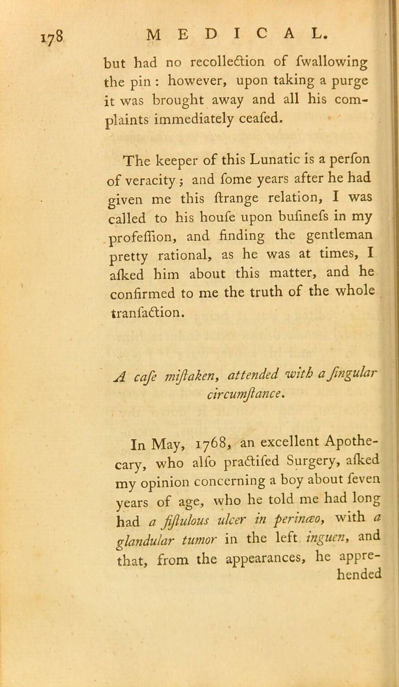 • \ but had no recolledtion of fwallowing the pin : however, upon taking a purge it was brought away and all his com- plaints immediately ceafed. The keeper of this Lunatic is a perfon of veracity; and fome years after he had given me this flrange relation, I was called to his houfe upon bufinefs in my profeflion, and finding the gentleman pretty rational, as he was at times, I afked him about this matter, and he confirmed to me the truth of the whole tranfadtion. A cafe miftaken, attended with afmgular circumfance. i In May, 1768, an excellent Apothe- cary, who alfo p radii fed Surgery, afked my opinion concerning a boy about feven years of age, who he told me had long had a fiftulous ulcer in perinceo, with a glandular tumor in the left inguen, and that, from the appearances, he appre- hended