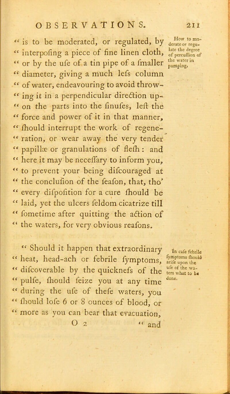 “ is to be moderated, or regulated, by “ interpofing a piece of fine linen cloth, “ or by the ufe of a tin pipe of a fmaller “ diameter, giving a much lefs column “ of water, endeavouring to avoid throw- “ ing it in a perpendicular direction up- “ on the parts into the finufes, left the “ force and power of it in that manner, “ fhould interrupt the work of regene- te ration, or wear away the very tender {c papillae or granulations of flefh : and “ here it may be neceftary to inform you, “ to prevent your being difcouraged at “ the conclufion of the feafon, that, tho’ “ every difpofition for a cure fhould be Sf laid, yet the ulcers feldom cicatrize till “ fometime after quitting the adtion of “ the waters, for very obvious reafons. <c Should it happen that extraordinary “ heat, head-ach or febrile fymptoms, difcoverable by the quicknefs of the “ pulfe, fhould feize you at any time “ during the ufe of thefe waters, you t( fhould lofe 6 or 8 ounces of blood, or “ more as you can bear that evacuation, O 2 “ and How to mo- derate or regu- late the degree of percufiion of the water in pumping. In cafe febrile fymptoms thould arife upon the ufe of the wa- ters what to b« done.