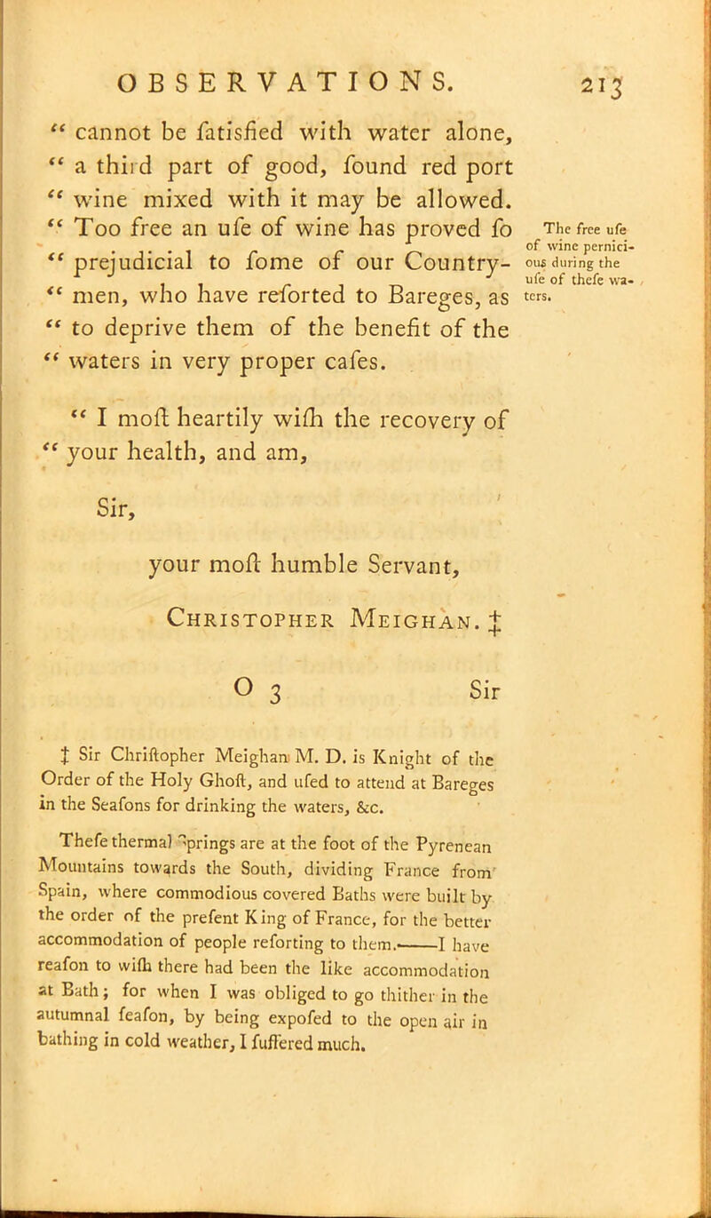“ cannot be fatisfied with water alone, “ a third part of good, found red port “ wine mixed with it may be allowed. “ Too free an ufe of wine has proved fo t( prejudicial to fome of our Country- <( men, who have reforted to Bareges, as “ to deprive them of the benefit of the “ waters in very proper cafes. “ I moll heartily wifh the recovery of “ your health, and am. Sir, your moll humble Servant, Christopher Meighan. J 0 3 Sir t Sir Chriftopher Meighan M. D. is Knight of the Order of the Holy Ghoft, and ufed to attend at Bareges in the Seafons for drinking the waters, &c. Thefe thermal Springs are at the foot of the Pyrenean Mountains towards the South, dividing France from Spain, where commodious covered Baths were built by the order of the prefent King of France, for the better accommodation of people reforting to them.- 1 have reafon to with there had been the like accommodation at Bath; for when I was obliged to go thither in the autumnal feafon, by being expofed to the open air in bathing in cold weather, I fuffered much. The free ufe of wine pernici- ous during the ufe of thefe wa- ters.