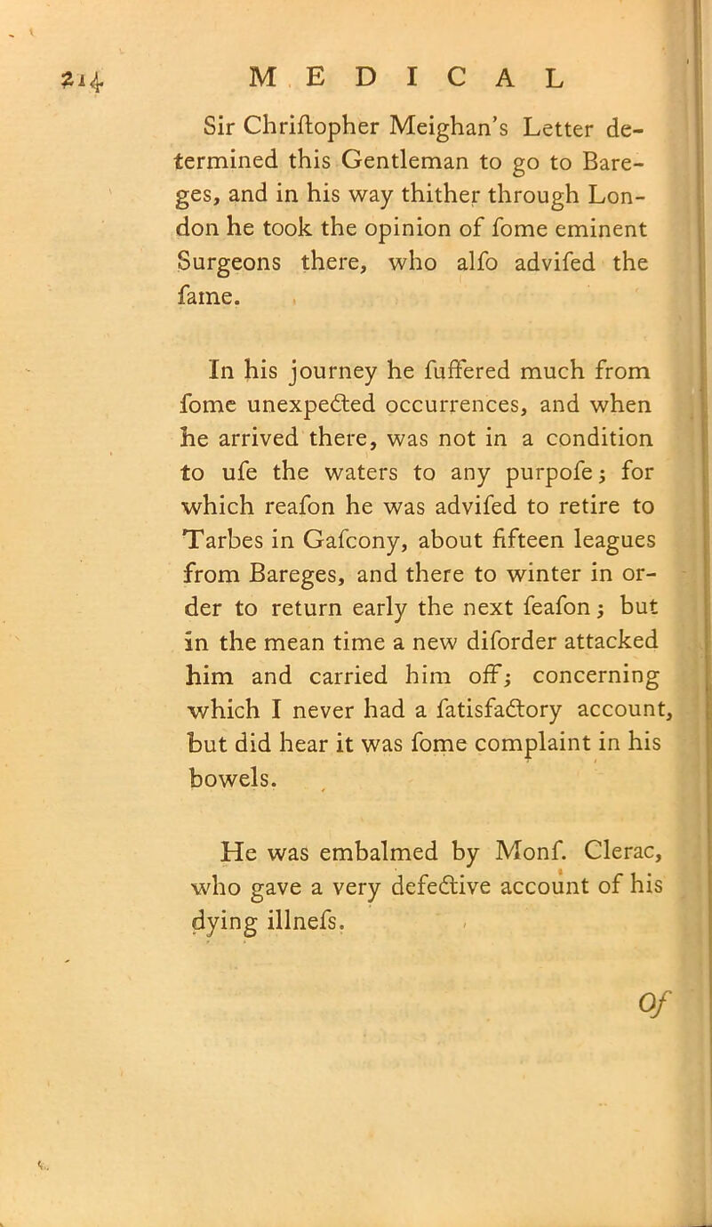 1 MEDICAL Sir Chriftopher Meighan’s Letter de- termined this Gentleman to go to Bare- ges, and in his way thither through Lon- don he took the opinion of fome eminent Surgeons there, who alfo advifed the fame. In his journey he fuffered much from fome unexpected occurrences, and when he arrived there, was not in a condition to ufe the waters to any purpofe; for which reafon he was advifed to retire to Tarbes in Gafcony, about fifteen leagues from Bareges, and there to winter in or- der to return early the next feafon; but in the mean time a new diforder attacked him and carried him off; concerning which I never had a fatisfaCtory account, but did hear it was fome complaint in his bowels. He was embalmed by Monf. Clerac, who gave a very defective account of his dying illnefs. Of V.