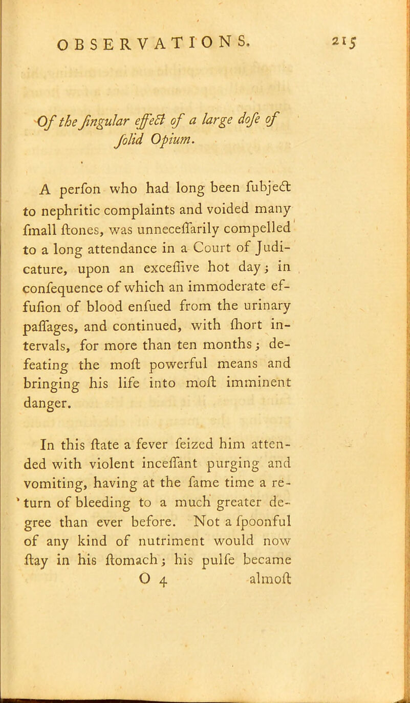 Of the Jingular ejfeB of a large dofe of folid Opium. A perfon who had long been fubjedt to nephritic complaints and voided many finall ftones, was unneceflarily compelled to a long attendance in a Court of Judi- cature, upon an excedive hot day; in confequence of which an immoderate ef- fufion of blood enfued from the urinary paflages, and continued, with fhort in- tervals, for more than ten months; de- feating the mod; powerful means and bringing his life into mod: imminent danger. In this date a fever feized him atten- ded with violent incedant purging and vomiting, having at the fame time a re- ' turn of bleeding to a much greater de- gree than ever before. Notafpoonful of any kind of nutriment would now day in his domach; his pulfe became O 4 almod