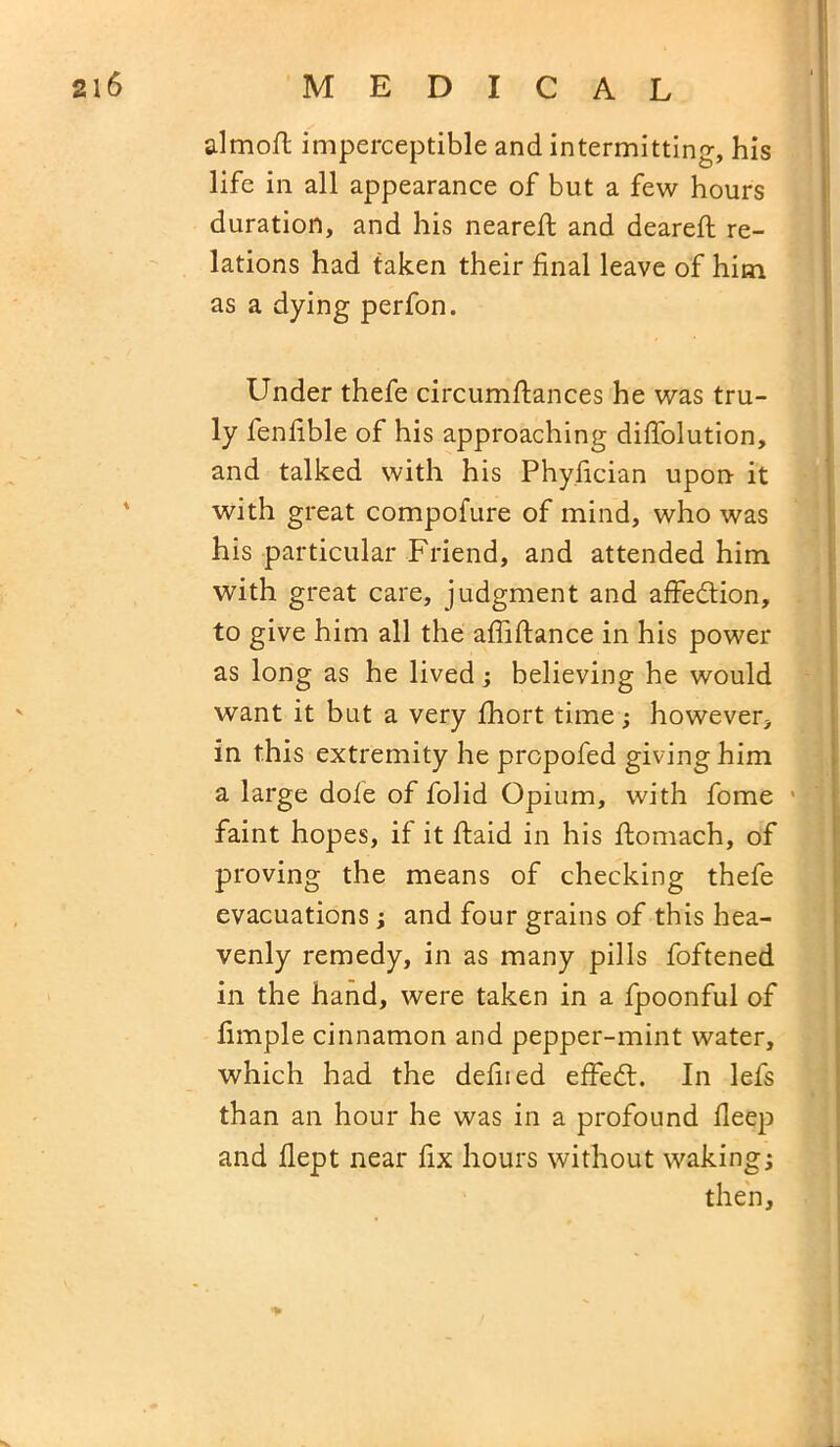 almoft imperceptible and intermitting, his life in all appearance of but a few hours duration, and his neareft and deareft re- lations had taken their final leave of him as a dying perfon. Under thefe circumfiances he was tru- ly fenfible of his approaching difiolution, and talked with his Phyfician upon it with great compofure of mind, who was his particular Friend, and attended him with great care, judgment and affection, to give him all the affiftance in his power as long as he lived; believing he would want it but a very fhort time; however, in this extremity he propofed giving him a large dole of folid Opium, with fome faint hopes, if it ftaid in his ftomach, of proving the means of checking thefe evacuations; and four grains of this hea- venly remedy, in as many pills foftened in the hand, were taken in a fpoonful of fimple cinnamon and pepper-mint water, which had the defined effedt. In lefs than an hour he was in a profound lleep and flept near fix hours without waking; then,