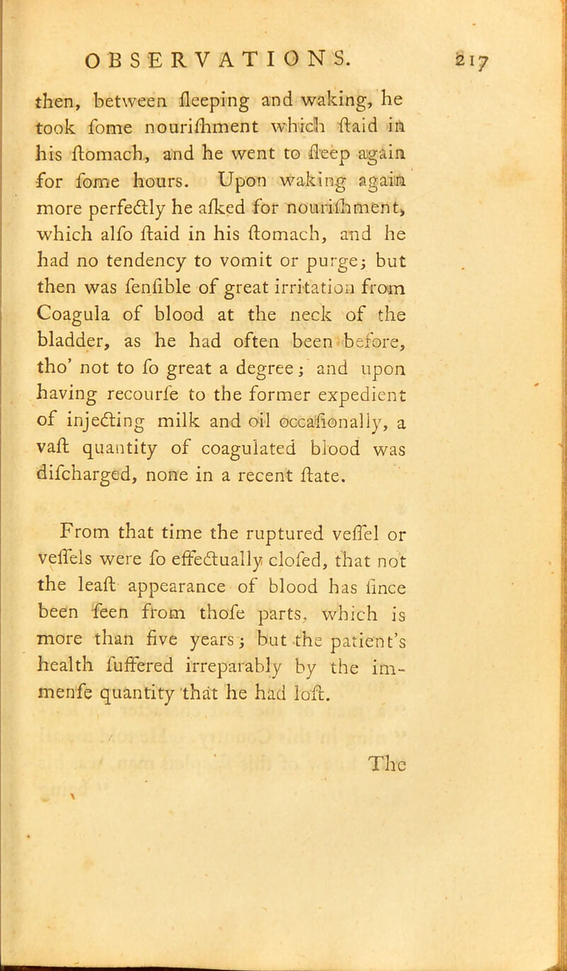 then, between Sleeping and waking, he took fome nourishment which ft aid in his ftomach, and he went to deep again for fome hours. Upon waking again more perfedly he afked for nourishment, which alfo ftaid in his ftomach, and he had no tendency to vomit or purge; but then was fenfible of great irri tation from Coagula of blood at the neck of the bladder, as he had often been before, tho’ not to fo great a degree; and upon having recourfe to the former expedient of injeding milk and oil occasionally, a vaft quantity of coagulated blood was difcharged, none in a recent ftate. From that time the ruptured veflel or veffels were fo effedually clofed, that not the leaft appearance of blood has lince been Seen from thofe parts, which is more than five years; but the patient’s health Suffered irreparably by the im- menfe quantity that he had loft. The \