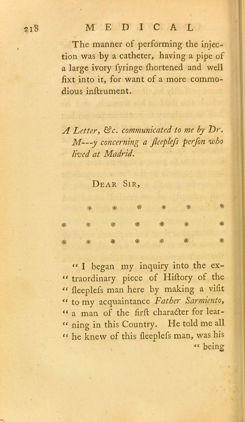 The manner of performing the injec- tion was by a catheter, having a pipe of a large ivory fyringe fhortened and well fixt into it, for want of a more commo- dious inftrument. A Letter, &c. communicated to me by T)r. M—y concerning a Jleeplefs per Jon who lived at Madrid. Dear Sir, # * * * * * * ***** “ I began my inquiry into the ex- “ traordinary piece of Hiftory of the “ fleeplefs man here by making a vifit “ to my acquaintance Father Sarmiento, “ a man of the firft character for lear- “ ning in this Country. He told me all “ he knew of this fleeplefs man, was his 4t being * * * * * *