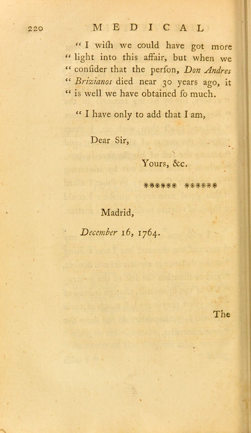 “ I wilh we could have got more “ light into this affair, but when we “ confider that the perfon, Don Andres <c Brizianos died near 30 years ago, it “ is well we have obtained fo much. “ I have only to add that I am, Dear Sir, \ Yours, &c. #**-**# %%%%%% Madrid, December 16, 1764. The