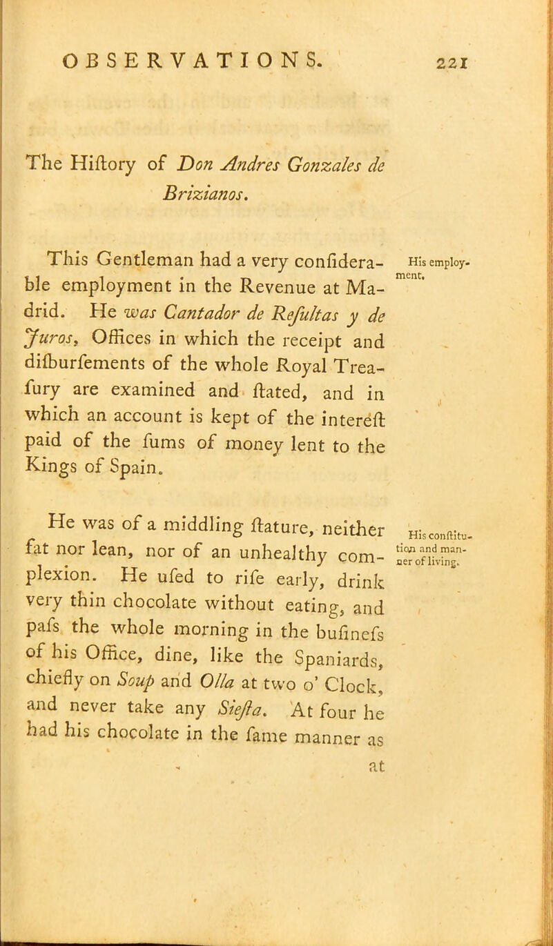 The Hiftory of Don Andres Gonzales de Brizianos. This Gentleman had a very confidera- ble employment in the Revenue at Ma- drid. He was Cantador de Refultas y de Juros, Offices in which the receipt and diffiurfements of the whole Royal Trea- sury are examined and ftated, and in which an account is kept of the intereft paid of the fums of money lent to the Kings of Spain. He was of a middling flature, neither fat nor lean, nor of an unhealthy com- plexion. He ufed to rife early, drink very thin chocolate without eating, and pafs the whole morning in the bufinefs of his Office, dine, like the Spaniards, chiefly on Soup and Olio, at two o’ Clock, and never take any Siejla. At four he had his chocolate in the fame manner as % at His employ- ment. Hisconftitu- tian and man- ner of living.