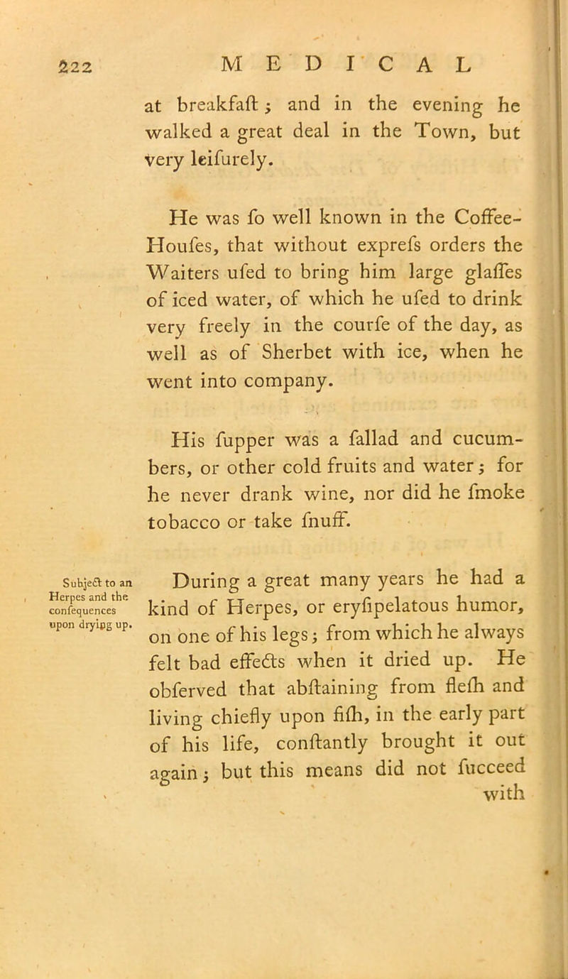 at breakfaft; and in the evening he walked a great deal in the Town, but very leifurely. He was fo well known in the Coffee- Houfes, that without exprefs orders the Waiters ufed to bring him large glafles of iced water, of which he ufed to drink very freely in the courfe of the day, as well as of Sherbet with ice, when he went into company. His fupper was a fallad and cucum- bers, or other cold fruits and water; for he never drank wine, nor did he fmoke tobacco or take fnuff. SuhjeiSt to an Herpes and the confequences upon dryipg up. During a great many years he had a kind of Herpes, or eryfipelatous humor, on one of his legs; from which he always felt bad effects when it dried up. He obferved that abftaining from flefh and living chiefly upon filh, in the early part of his life, conftantly brought it out again; but this means did not fucceed with
