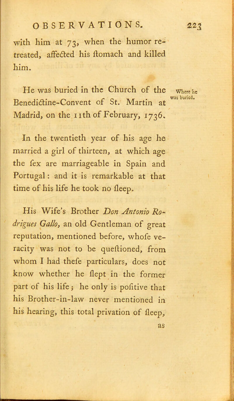 with him at 7 3, when the humor re- treated, affedted his flomach and killed him. He was buried in the Church of the Benedidtine-Convent of St. Martin at Madrid, on the 1 ith of February, 1736. In the twentieth year of his age he married a girl of thirteen, at which age the fex are marriageable in Spain and Portugal: and it is remarkable at that time of his life he took no deep. His Wife’s Brother Don Antonio Ro- drigues Gallo, an old Gentleman of great reputation, mentioned before, whofe ve- racity was not to be queftioned, from whom I had thefe particulars, does not know whether he dept in the former part of his life j he only is pofitive that his Brother-in-law never mentioned in his hearing, this total privation of deep. Where he was buried. as