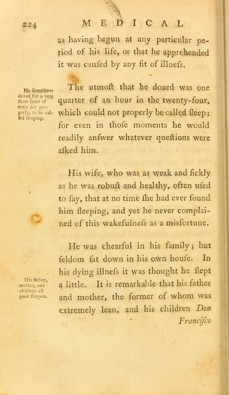 ■224 He fometimes dozed for a very fhort l'pace of time not pro- perly, to be cal- led beeping. His fother, mother, and children all good beepers. MEDICAL \ as having begun at any particular pe- riod of his life, or that he apprehended it was caufed by any fit of illnefs. * f The utmoft that he dozed was one quarter of an hour in the twenty-four, which could not properly be called deep; for even in thofe moments he would readily anfwer whatever queftions were alked him. His wife, who was as weak and fickly as he was robud and healthy, often ufed to fay, that at no time file had ever found him lleeping, and yet he never complai- ned of this wakefulnefs as a misfortune. He was chearful in his family; but feldom fat down in his own houfe. In his dying illnefs it was thought he llept a little. It is remarkable that his father and mother, the former of whom was extremely lean, and his children Do?i Francifco