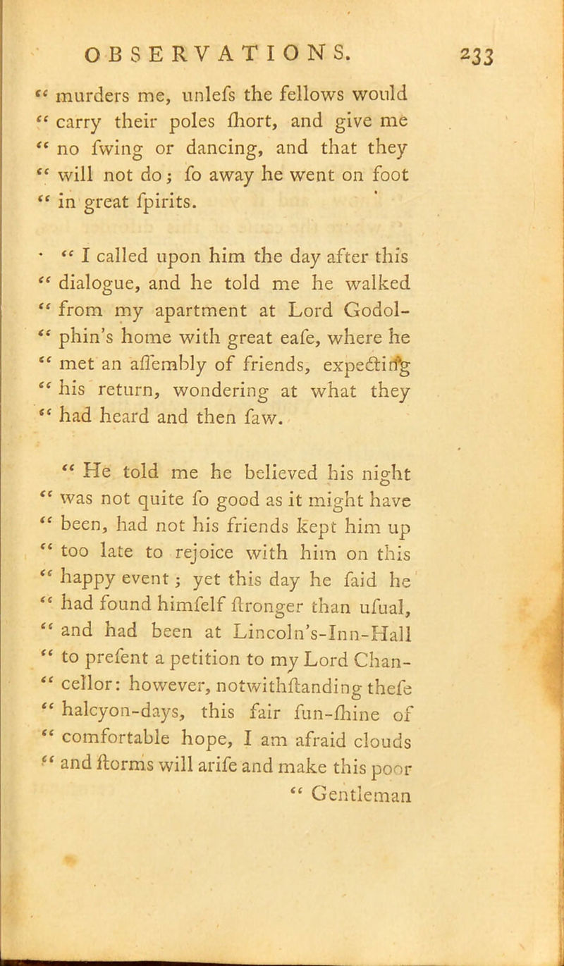 te murders me, unlefs the fellows would ie carry their poles fhort, and give me “ no fwing or dancing, and that they “ will not do •, fo away he went on foot “ in great fpirits. * “ I called upon him the day after this “ dialogue, and he told me he walked “ from my apartment at Lord Godol- t( phin’s home with great eafe, where he “ met an aflembly of friends, expedtiifg his return, wondering at what they ee had heard and then faw. “ He told me he believed his night “ was not quite fo good as it might have te been, had not his friends kept him up “ too late to rejoice with him on this <e happy event yet this day he faid he “ had found himfelf Wronger than ufual, “ and had been at Lincoln’s-Inn-Hall to prefent a petition to my Lord Chan- “ cellor: however, notwithflanding thefe “ halcyon-days, this fair fun-fhine of <e comfortable hope, I am afraid clouds e< and horms will arife and make this poor <c Gentleman