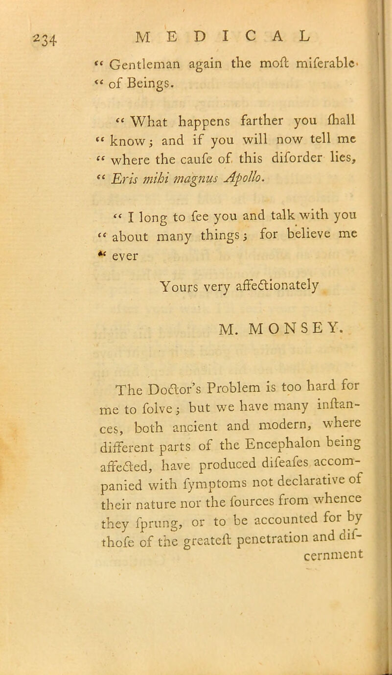 «« Gentleman again the mod miferablc- <c of Beings. “ What happens farther you fhall “ know; and if you will now tell me “ where the caufe of this diforder lies, e< Erls mibi magnus Apollo. “ I long to fee you and talk with you “ about many things 5 for believe me *e ever Yours very affectionately M. MONSEY. The Doctor’s Problem is too hard for me to folve; but we have many mftan- ces, both ancient and modern, where different parts of the Encephalon being affeCted, have produced difeafes accom- panied with fymptoms not declarative of their nature nor the fources from whence they fprung, or to be accounted for by thofe of the greatelf penetration and dif- cernment