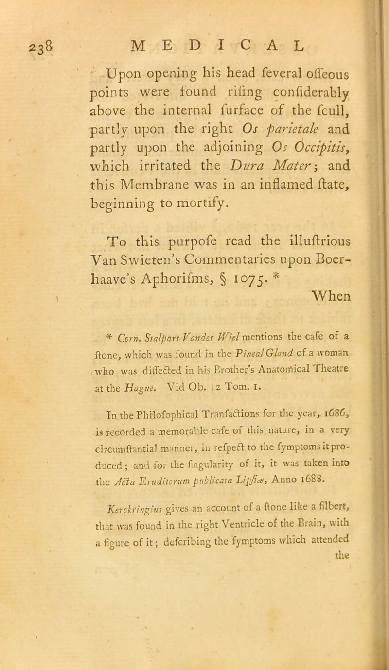 Upon opening his head feveral offeous points were found rifing confiderably above the internal lurface of the fcull, partly upon the right Os parietale and partly upon the adjoining Os Occipitis, which irritated the Dura Mater; and this Membrane was in an inflamed Hate, beginning to mortify. To this purpofe read the illuftrious Van Swieten’s Commentaries upon Boer- haave’s Aphorifms, § 1075.* 1 When * Com. Stalpart Yonder Wkl mentions the cafe of a flone, which was found in the Pineal Gland of a woman who was differed in his Brother’s Anatomical Theatre at the Hague. Vid Ob. .2 Tom. 1. In the Philofophical Tranfaftions for the year, 1686, 19 recorded a memorable cafe of this nature, in a very circumffantial manner, in refpeft to the fymptoms it pro- duced ; and for the Angularity of it, it was taken into the A£la Eruditorum publicata Lipjia, Anno 16S8. Kerclringius gives an account of a flone like a filbert, that was found in the right Ventricle of the Brain, \\ ith a figure of it; defcribing the fymptoms which attended the