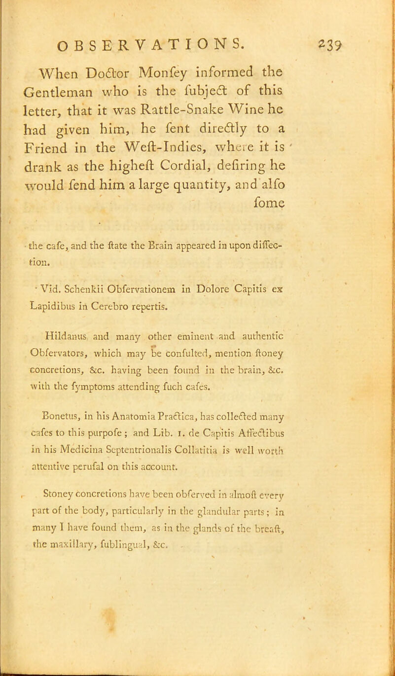 When Dodlor Monfey informed the Gentleman who is the lubjed of this letter, that it was Rattle-Snake Wine he had given him, he fent diredly to a Friend in the Weft-Indies, whcie it is ' drank as the higheft Cordial, defiring he would fend him a large quantity, and alfo fome the cafe, and the ftate the Brain appeared in upon diffec- tion. • Vid. Schenkii Obfervationem in Dolore Capitis ex Lapidibus in Cerebro repertis. Hildanus, and many other eminent and authentic Obfervators, which may be confulted, mention honey concretions, &c. having been found in the brain. Sic. with the fymptoms attending fuch cafes. Bonetus, in his Anatomia Prafiica, has collefted many cafes to this purpofe ; and Lib. I. de Capitis Affectibus in his Medicina Septentrionalis Collatitia is well worth attentive perufal on this account. Stoney concretions have been obferved in alraoft every part of the body, particularly in the glandular parts; in many I have found them, as in the glands of the breaft, the maxillary, fublingual, &c.