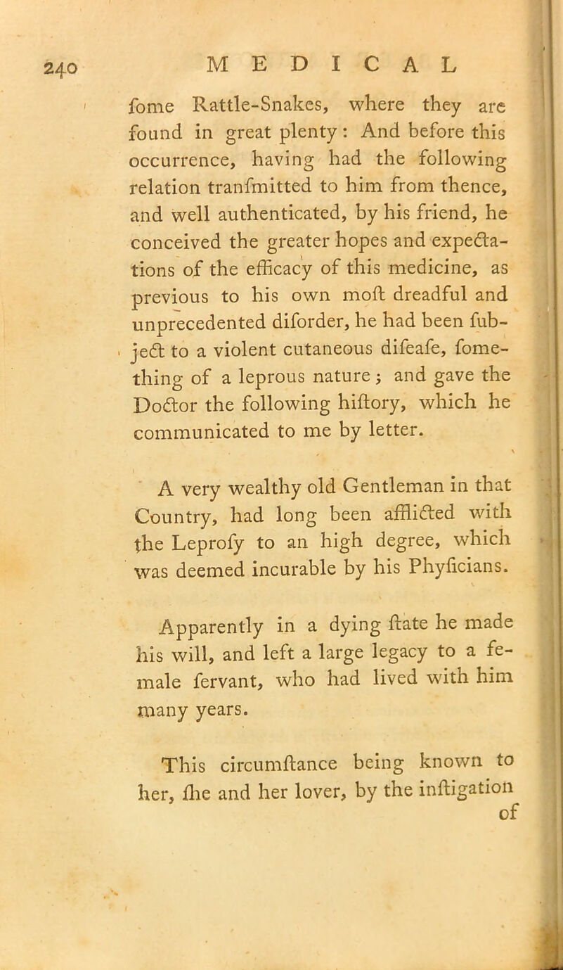 fome Rattle-Snakes, where they are found in great plenty: And before this occurrence, having had the following relation tranfmitted to him from thence, and well authenticated, by his friend, he conceived the greater hopes and expedta- tions of the efficacy of this medicine, as previous to his own moft dreadful and unprecedented diforder, he had been fub- , jedt to a violent cutaneous difeafe, fome- thing of a leprous nature; and gave the Dodtor the following hiftory, which he communicated to me by letter. \ A very wealthy old Gentleman in that Country, had long been afflidted with the Leprofy to an high degree, which was deemed incurable by his Phyficians. Apparently in a dying ftate he made his will, and left a large legacy to a fe- male fervant, who had lived with him many years. This circumflance being known to her, flie and her lover, by the inftigatioti of