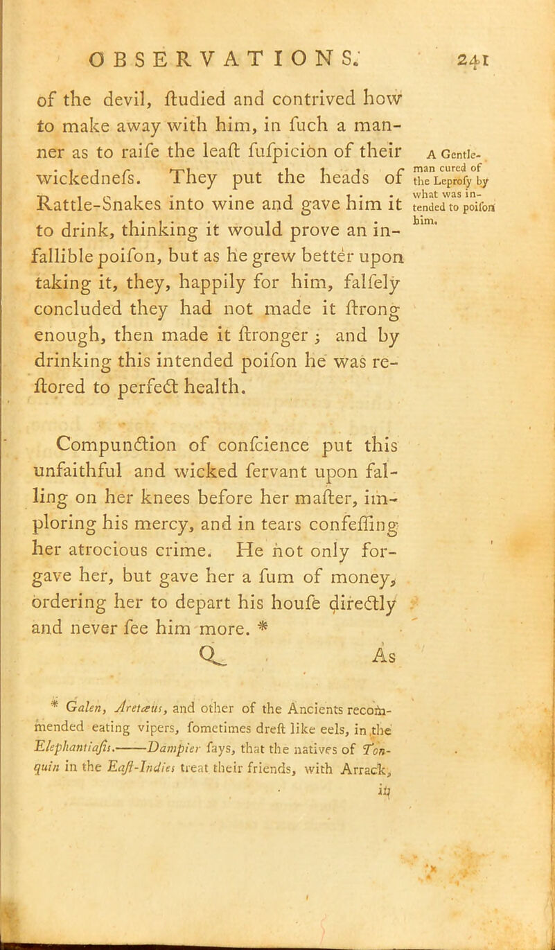of the devil, ftudied and contrived how to make away with him, in fuch a man- ner as to raife the lead fufpicion of their a Gentle- wickednefs. I hey put the heads or theLeprofy by • • •y what was in- Kattle-Snakes into wine and gave him it tended to poifort to drink, thinking it would prove an in- bim’ fallible poifon, but as he grew better upon taking it, they, happily for him, falfely concluded they had not made it ftrong enough, then made it ftronger ; and by drinking this intended poifon he was re- flored to perfect health. Compunction of confcience put this unfaithful and wicked fervant upon fal- ling on her knees before her maker, im- ploring his mercy, and in tears confeffing her atrocious crime. He hot only for- gave her, but gave her a fum of money, ordering her to depart his houfe direftly and never fee him more. * As * Galen, Jretcetis, and other of the Ancients recom- mended eating vipers, fometimes dreft like eels, in,the Elephantiajh. Dampier fays, that the natives of Tor,- quin in the Eqft-Ihdies treat their friends, with Arrack, ip
