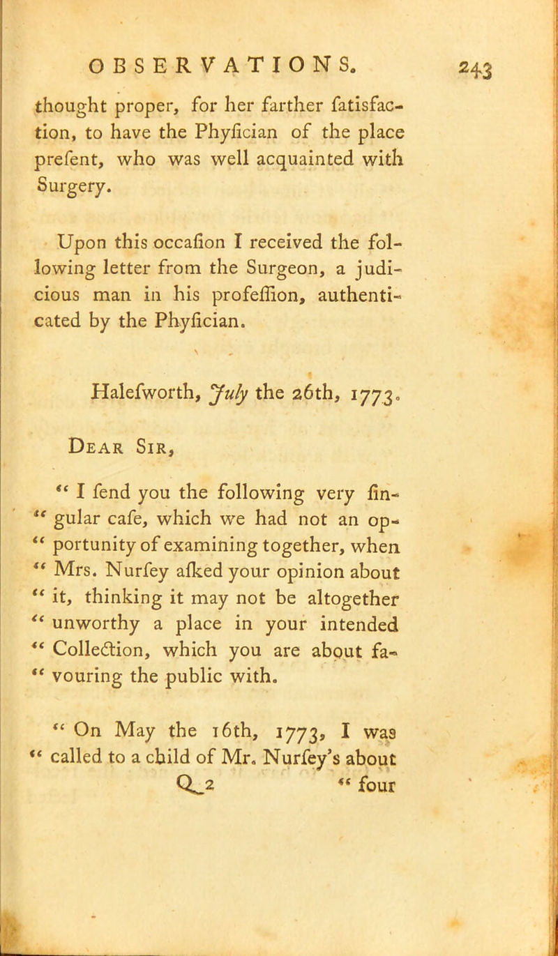 thought proper, for her farther fatisfac- tion, to have the Phyfician of the place prefent, who was well acquainted with Surgery. Upon this occafion I received the fol- lowing letter from the Surgeon, a judi- cious man in his profeffion, authenti- cated by the Phyfician. Halefworth, July the 26th, 1773. Dear Sir, “ I fend you the following very fin- u gular cafe, which we had not an op- “ portunity of examining together, when i( Mrs. Nurfey afked your opinion about “ it, thinking it may not be altogether “ unworthy a place in your intended 4‘ Collection, which you are about fa- te vouring the public with. “ On May the 16th, 1773, I wa9 “ called to a child of Mr. Nurfey’s about Q_2 four