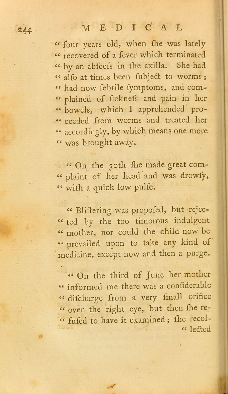 “ four years old, when fbe was lately “ recovered of a fever which terminated “ by an abfcefs in the axilla. She had ££ alfo at times been fubjedt to worms j £‘ had now febrile fymptoms, and com- “ plained of ficknefs and pain in her ££ bowels, which I apprehended pro- “ ceeded from worms and treated her “ accordingly, by which means one more ££ was brought away. ££ On the 30th fhe made great com- £< plaint of her head and was drowfy, ££ with a quick low pulfe. ££ Bliftering was propofed, but rejec- £< ted by the too timorous indulgent ££ mother, nor could the child now be ££ prevailed upon to take any kind of medicine, except now and then a purge. ££ On the third of June her mother ££ informed me there was a conliderable ££ difcharge from a very fmall orifice ££ over the right eye, but then fire re- “ fufed to have it examined; file recol- ££ ledted I