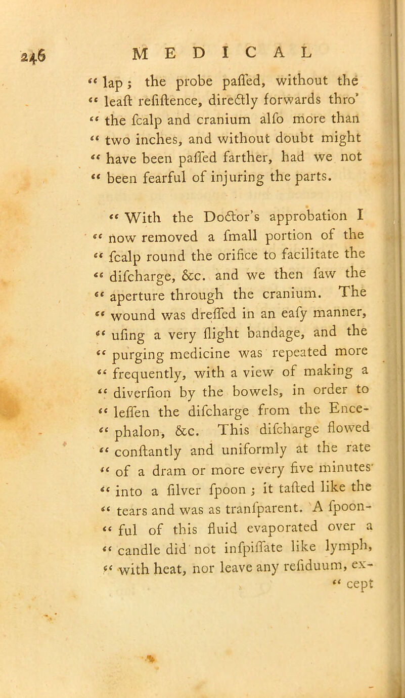 2+6 “ lap ; the probe paffed, without the <e leafl refiftence, diredtly forwards thro* “ the fcalp and cranium alfo more than “ two inches, and without doubt might “ have been paffed farther, had we not “ been fearful of injuring the parts. “ With the Doctor’s approbation I «f now removed a fmall portion of the « fcalp round the orifice to facilitate the 44 difcharge, &c. and we then faw the “ aperture through the cranium. The ec wound was dreffed in an eafy manner, “ ufing a very flight bandage, and the iC purging medicine was repeated more “ frequently, with a view of making a “ diverfion by the bowels, in order to ie leffen the difcharge from the Ence- « phalon, &c. This difcharge flowed “ conflantly and uniformly at the rate f< of a dram or more every five minutes' <£ into a filver fpoon it tailed like the iC tears and was as tranfparent. A fpoon- « ful of this fluid evaporated over a “ candle did not infpiffate like lymph, with heat, nor leave any reliduum, ex- “ cept ■%
