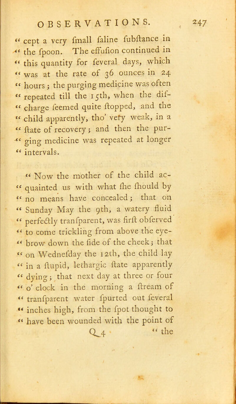 te cept a very fmall faline fubflance in <s the fpoon. The efFufion continued in “ this quantity for feveral days, which “ was at the rate of 36 ounces in 24 ff hours ; the purging medicine was often ee repeated till the 15th, when the dif- “ charge feemed quite flopped, and the “ child apparently, tho vefy weak, in a <( flate of recovery; and then the pur- “ ging medicine was repeated at longer “ intervals. “ Now the mother of the child ac- “ quainted us with what fhe fhould by “ no means have concealed ; that on “ Sunday May the 9th, a watery fluid “ perfectly tranfparent, was firfl obferved <£ to come trickling from above the eye- “ brow down the fide of the cheek; that <£ on Wednefday the 12th, the child lay <£ in a ftupid, lethargic Rate apparently dying; that next day at three or four “ o’ clock in the morning a flream of “ tranfparent water fpurted out feveral “ inches high, from the fpot thought to “ have been wounded with the point of Q^4 the