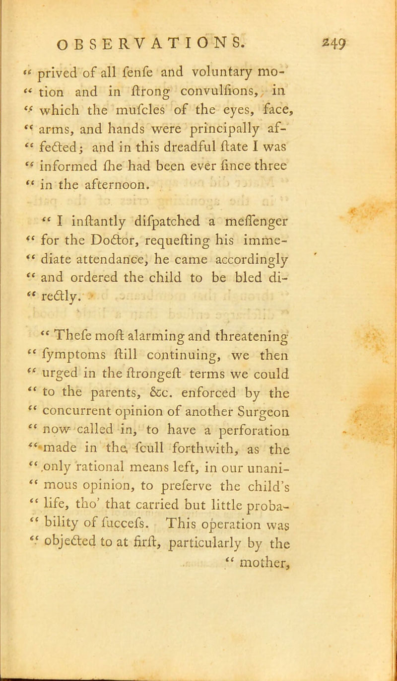 “ prived of all fenfe and voluntary mo- “ tion and in ftrong convulfions,, in tf which the mufcles of the eyes, face, arms, and hands were principally af- “ fedted; and in this dreadful ftate I was tf informed die had been ever fince three “ in the afternoon. “ I inftantly difpatched a mefienger “ for the Dodtor, requefting his imme- “ diate attendance, he came accordingly “ and ordered the child to be bled di- “ redtly. “ Thefe mod; alarming and threatening “ fymptoms dill continuing, we then “ urged in the drongeft terms we could “ to the parents, &c. enforced by the “ concurrent opinion of another Surgeon “ now called in, to have a perforation “•made in the, fcull forthwith, as the “ .only rational means left, in our unani- “ mous opinion, to preferve the child’s “ life, tho’ that carried but little proba- “ bility of fuccefs. This operation was “ objected to at fil'd:, particularly by the “ mother,
