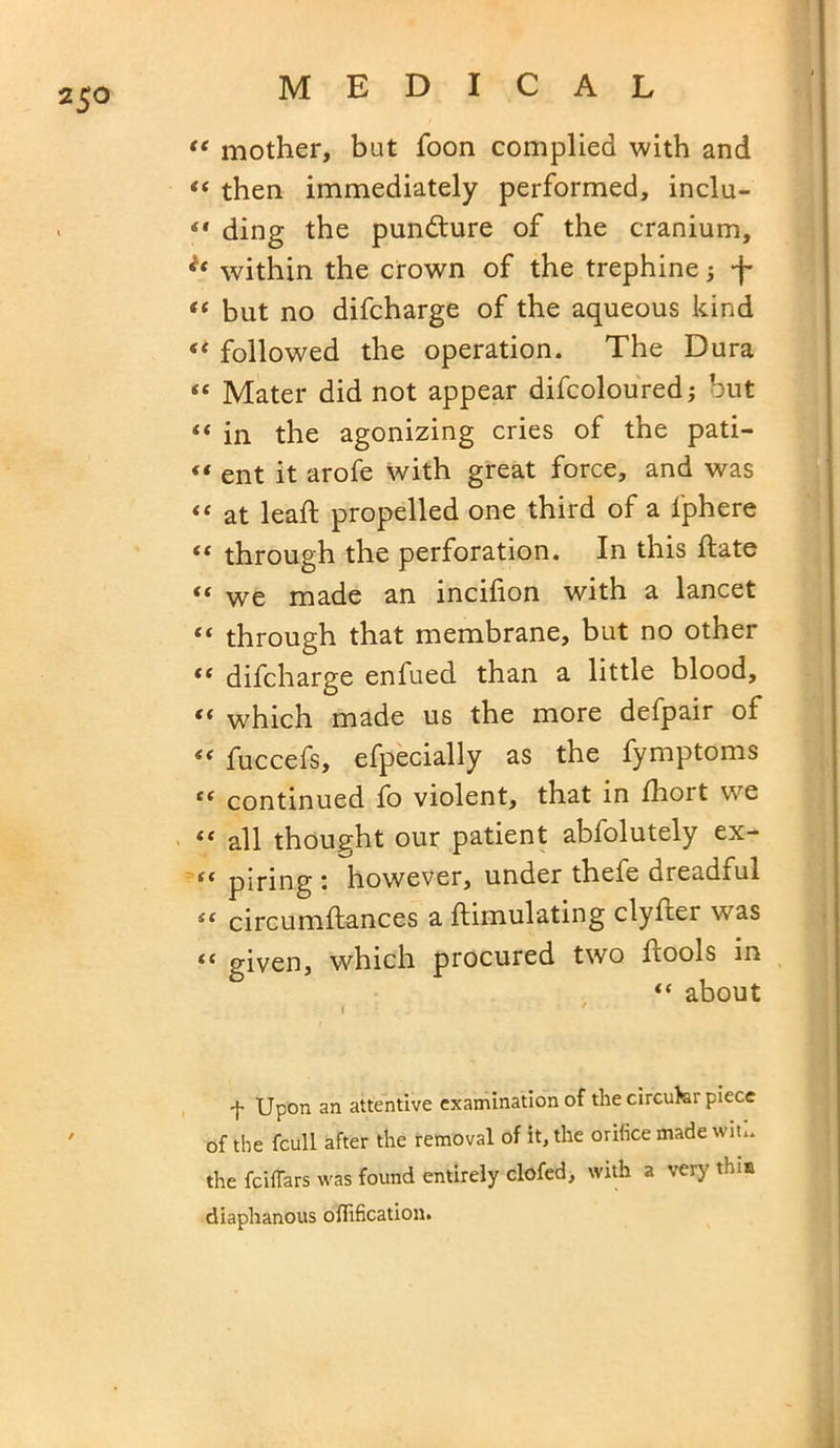“ mother, but foon complied with and “ then immediately performed, inclu- ding the pundture of the cranium, within the crown of the trephine; -f “ but no difcharge of the aqueous kind st followed the operation. The Dura “ Mater did not appear difcoloured; but «« in the agonizing cries of the pati- << ent it arofe with great force, and was “ at lead; propelled one third of a l'phere “ through the perforation. In this bate <c we made an incilion with a lancet “ through that membrane, but no other ** difcharge enfued than a little blood, t( which made us the more defpair of “ fuccefs, efpecially as the fymptoms t( continued fo violent, that in fhort we “ all thought our patient abfolutely ex- {i piring \ however, under thefe dreadful Sf circumftances a ftimulating clyfcer was “ given, which procured two bools in “ about r ■ . ' f Upon an attentive examination of the circuhr piece of the fcull after the removal of it, the orifice made wit., the fciffars was found entirely clofed, with a very this diaphanous offification.