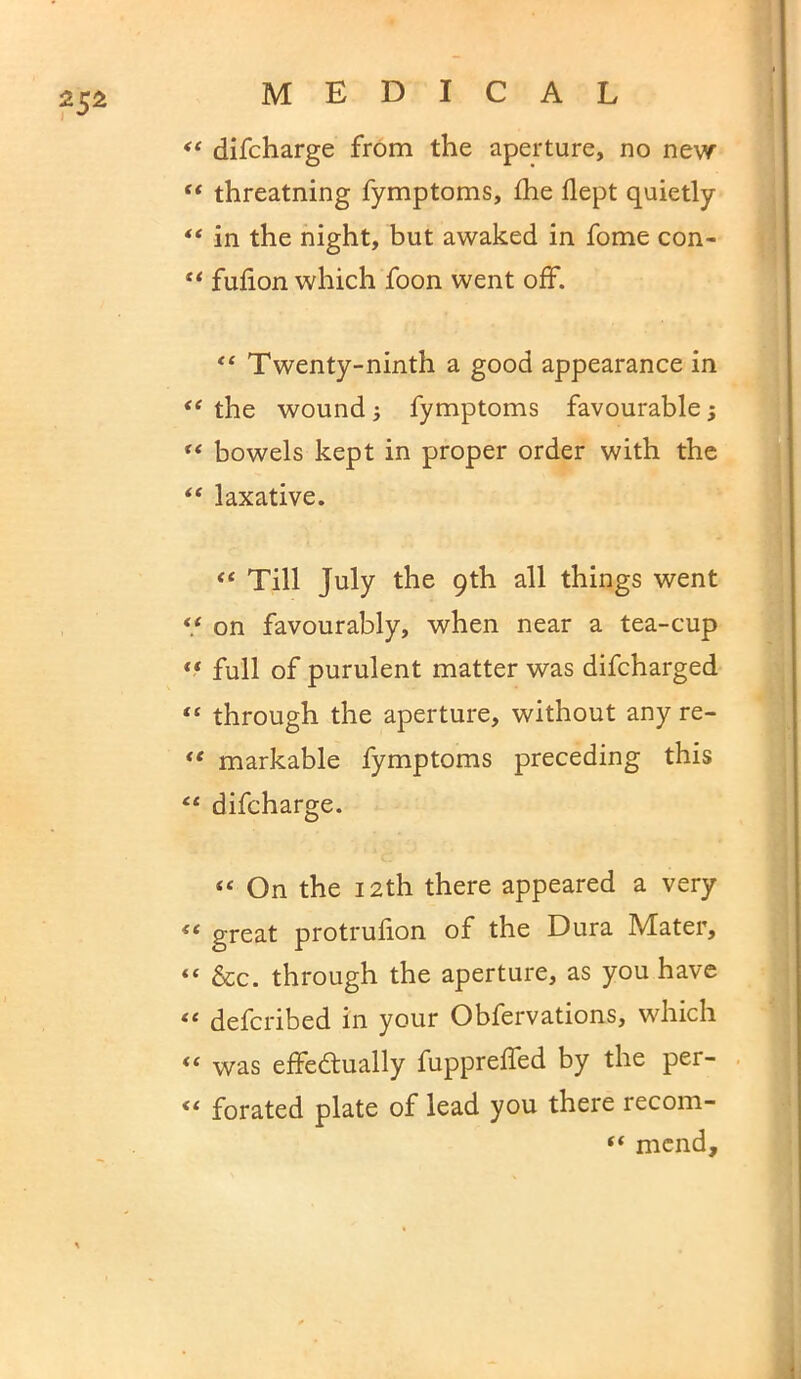 difcharge from the aperture, no new “ threatning fymptoms, £he flept quietly ** in the night, but awaked in fome con- “ fufion which foon went off. “ Twenty-ninth a good appearance in “ the wound fymptoms favourable; ** bowels kept in proper order with the “ laxative. “ Till July the 9th all things went “ on favourably, when near a tea-cup ** full of purulent matter was difcharged “ through the aperture, without any re- “ markable fymptoms preceding this “ difcharge. On the 12th there appeared a very “ great protrufion of the Dura Mater, “ &c. through the aperture, as you have “ defcribed in your Obfervations, which “ was effectually fuppreffed by the per- <e forated plate of lead you there recom- “ mend.