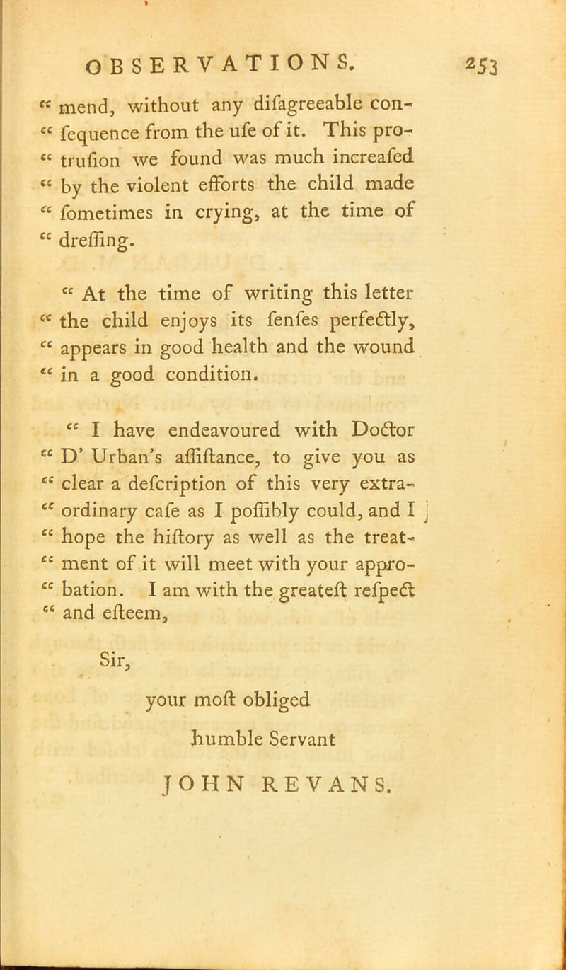 « mend, without any difagreeable con- « fequence from the ufe of it. This pro- « trufion we found was much increafed cc by the violent efforts the child made “ fometimes in crying, at the time of u dreffing. cc At the time of writing this letter {C the child enjoys its fenfes perfedtly, cc appears in good health and the wound *c in a good condition. <c I have endeavoured with Dodtor cc D’ Urban’s adidance, to give you as ce clear a defcription of this very extra- ee ordinary cafe as I poffibly could, and I ec hope the hiftory as well as the treat- ec ment of it will meet with your appro- ce bation. I am with the greateft refped; cc and edeem. Sir, your mod obliged humble Servant JOHN RE VANS.