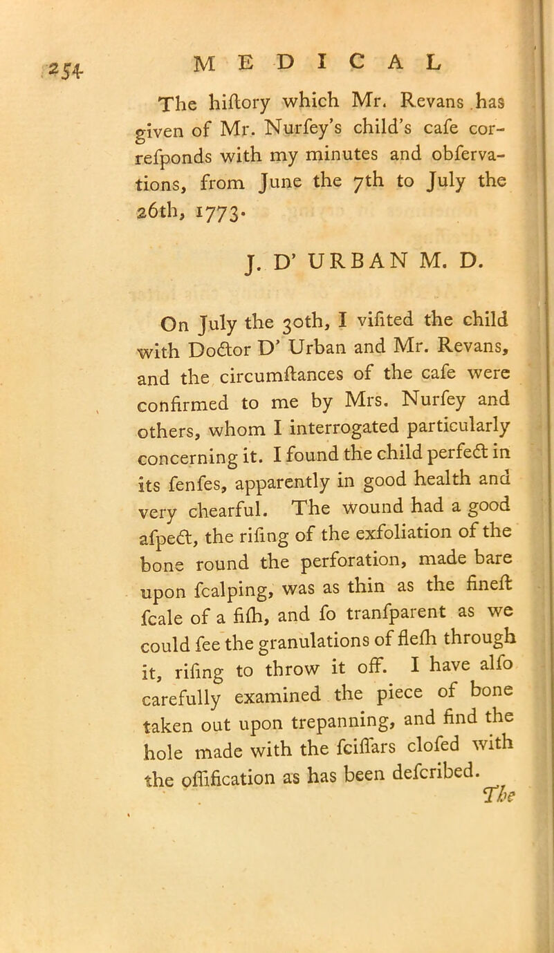254- The hiftory which Mr. Revans has given of Mr. Nurfey’s child’s cafe cor- refponds with my minutes and obferva- tions, from June the 7th to July the 26th, 1773. J. D’ URBAN M. D. On July the 30th, I vifited the child with Dodtor D’ Urban and Mr. Revans, and the circumftances of the cafe were confirmed to me by Mrs. Nurfey and others, whom I interrogated particularly concerning it. I found the child perfedt in its fenfes, apparently in good health ana very chearful. The Wound had a good afpedt, the rifing of the exfoliation of the bone round the perforation, made bare upon fcalping, was as thin as the fineff fcale of a fifh, and fo tranfparent as we could fee the granulations of flefh through it, rifing to throw it off. I have alfo carefully examined the piece of bone taken out upon trepanning, and find the hole made with the fciffars clofed with the offification as has been defcribed.