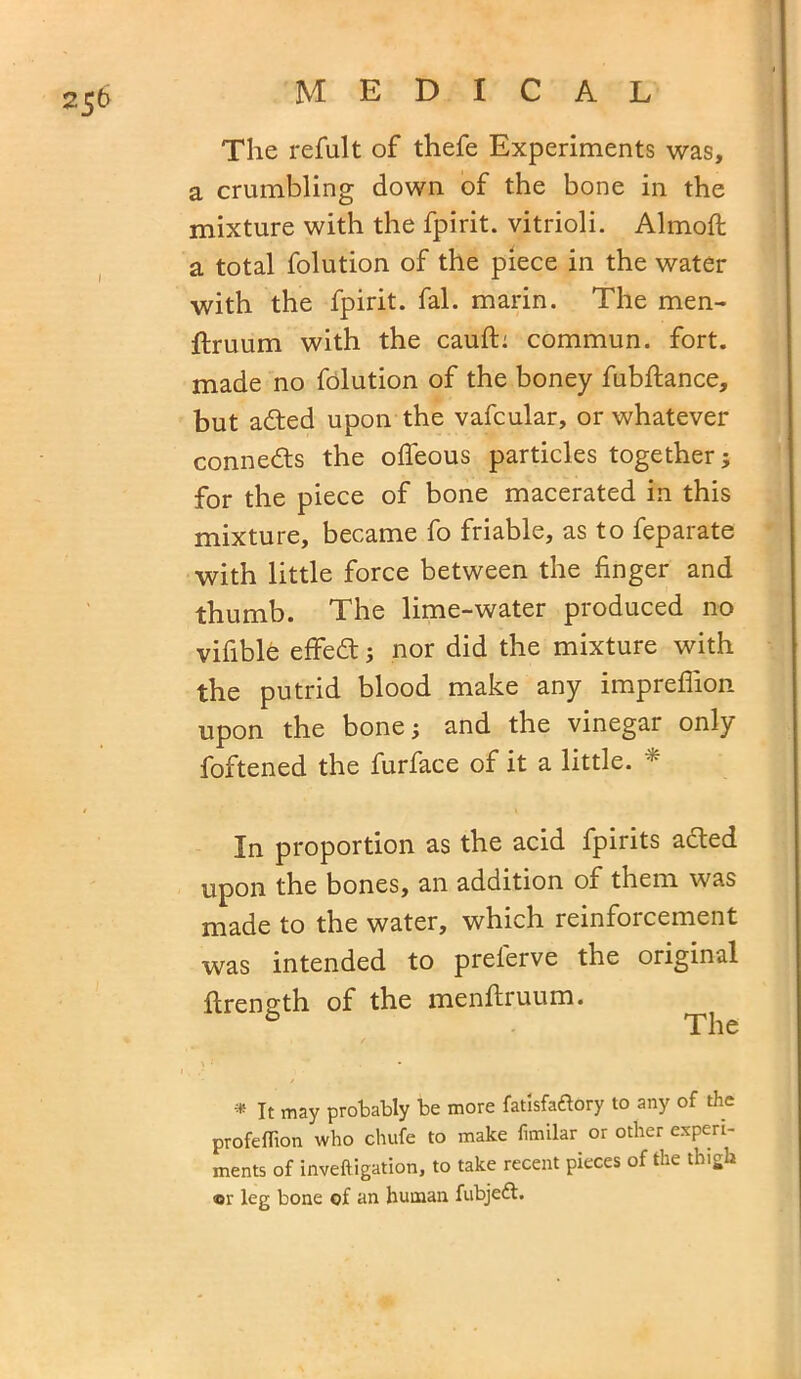 The refult of thefe Experiments was, a crumbling down of the bone in the mixture with the fpirit. vitrioli. Almoft a total folution of the piece in the water with the fpirit. fal. marin. The men- flruum with the cauft: commun. fort, made no folution of the boney fubftance, but adted upon the vafcular, or whatever connects the ofleous particles together; for the piece of bone macerated in this mixture, became fo friable, as to feparate with little force between the finger and thumb. The lime-water produced no vifible effedt; nor did the mixture with the putrid blood make any impreffion upon the bone; and the vinegar only foftened the furface of it a little. * In proportion as the acid fpirits adted upon the bones, an addition of them was made to the water, which reinforcement was intended to preleive the original ilrength of the menflruum. The * It may probably be more fatlsfaftory to any of the profeffion who chufe to make fimilar or other experi- ments of inveftigation, to take recent pieces of the thigh ©r leg bone of an human fubjeft.