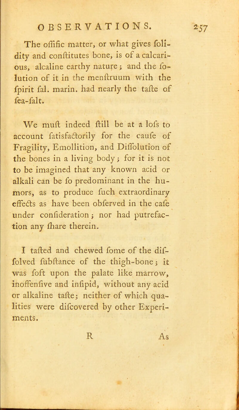 The oflific matter, or what gives foli- dity and conditutes bone, is of a calcari- ous, alcaline earthy nature; and the fo- lution of it in the mendruum with the fpirit fal. marin. had nearly the tade of fea-falt. We mud indeed dill be at a lofs to account fatisfadtorily for the caufe of Fragility, Emollition, and Didolution of the bones in a living body3 for it is not to be imagined that any known acid or alkali can be fo predominant in the hu- mors, as to produce fuch extraordinary effedts as have been obferved in the cafe under conlideration3 nor had putrefac- tion any fhare therein. I taded and chewed fome of the dif- folved fubdance of the thigh-bone 3 it was foft upon the palate like marrow, inoffendve and inlipid, without any acid or alkaline tade3 neither of which qua- lities were difcovered by other Experi- ments. R As