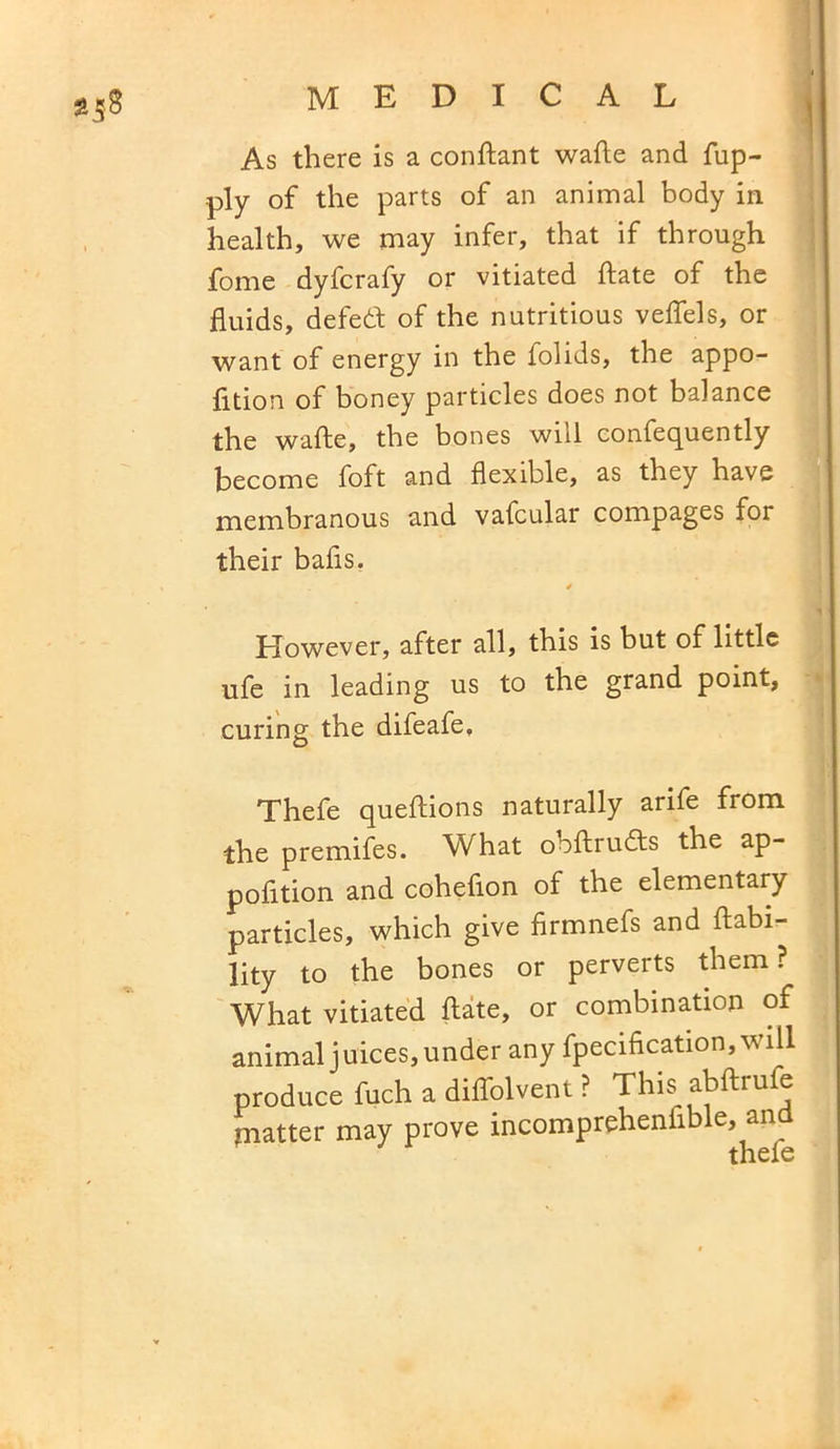 *58 As there is a conftant wafte and fup- ply of the parts of an animal body in health, we may infer, that if through fome dyfcrafy or vitiated ftate of the fluids, defedt of the nutritious veflels, or want of energy in the folids, the appo- fition of honey particles does not balance the wafte, the bones wnl confequently become foft and flexible, as they have membranous and vafcular compages for their balls. However, after all, this is but of little ufe in leading us to the grand point, curing the difeafe, Thefe queftions naturally arife from the premifes. What ooftrudts the ap- pofttion and coheflon of the elementary particles, which give firmnefs and liabi- lity to the bones or perverts them ? What vitiated ftate, or combination of animal juices, under any fpecification, will produce fuch a diffolvent ? This abftrufe matter may prove incompreheniible, and thefe