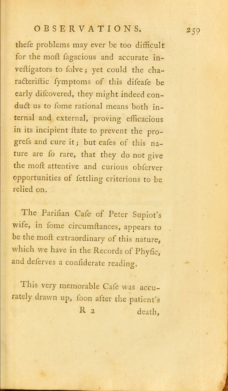 thefe problems may ever be too difficult for the mod; fagacious and accurate in- vedigators to folve; yet could the cha- raderidic fymptoms of this difeafe be early difcovered, they might indeed con- dud: us to fome rational means both in- ternal and external, proving efficacious in its incipient date to prevent the pro- grefs and cure it; but cafes of this na- ture are fo rare, that they do not give the mod; attentive and curious obferver opportunities of fettling criterions to be relied on. The Paridan Cafe of Peter Supiot’s wife, in fome circumdances, appears to be the mod: extraordinary of this nature, which we have in the Records of Phyfic, and deferves a confiderate reading. This very memorable Cafe was accu- rately drawn up, foon after the patient’s R 2 death.