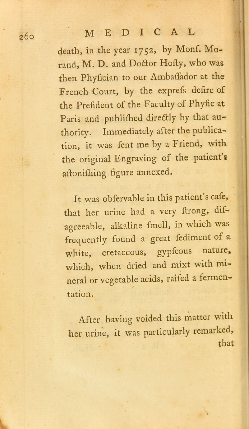 death, in the year 1752, by Monf. Mo- rand, M. D. and Dodor Hofty, who was then Phyfician to our Ambaffador at the French Court, by the exprefs defire of the Prefident of the Faculty of Phyfic at Paris and publifhed diredly by that au- thority. Immediately after the publica- tion, it was fent me by a Friend, with the original Engraving of the patient’s aftonifhing figure annexed. It was obfervable in this patient s cafe, that her urine had a very ftrong, dis- agreeable, alkaline fmell, in which was frequently found a great fediment of a white, cretaceous, gypfeous nature, which, when dried and mixt with mi- neral or vegetable acids, raifed a fermen- * tation. After having voided this mattei with her urine, it was particularly remarked, that