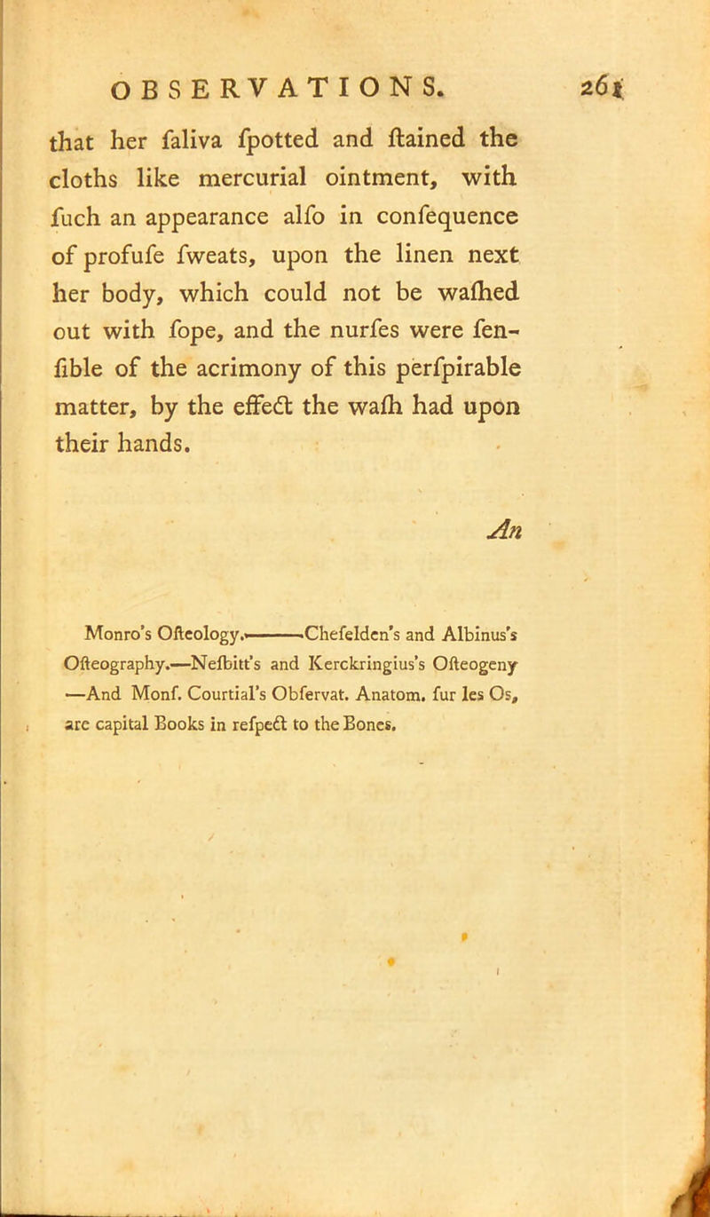 that her faliva fpotted and Rained the cloths like mercurial ointment, with fuch an appearance alfo in confequence of profufe fweats, upon the linen next her body, which could not be walhed out with fope, and the nurfes were fen- fible of the acrimony of this perfpirable matter, by the effedt the wafh had upon their hands. An Monro’s Ofteology.< .Chefelden’s and Albinus’s Ofteography.—Nefbitt’s and ICerckringius’s Ofteogeny —And Monf. Courtial’s Obfervat. Anatom, fur les Os, are capital Books in refpedt to the Bones. #