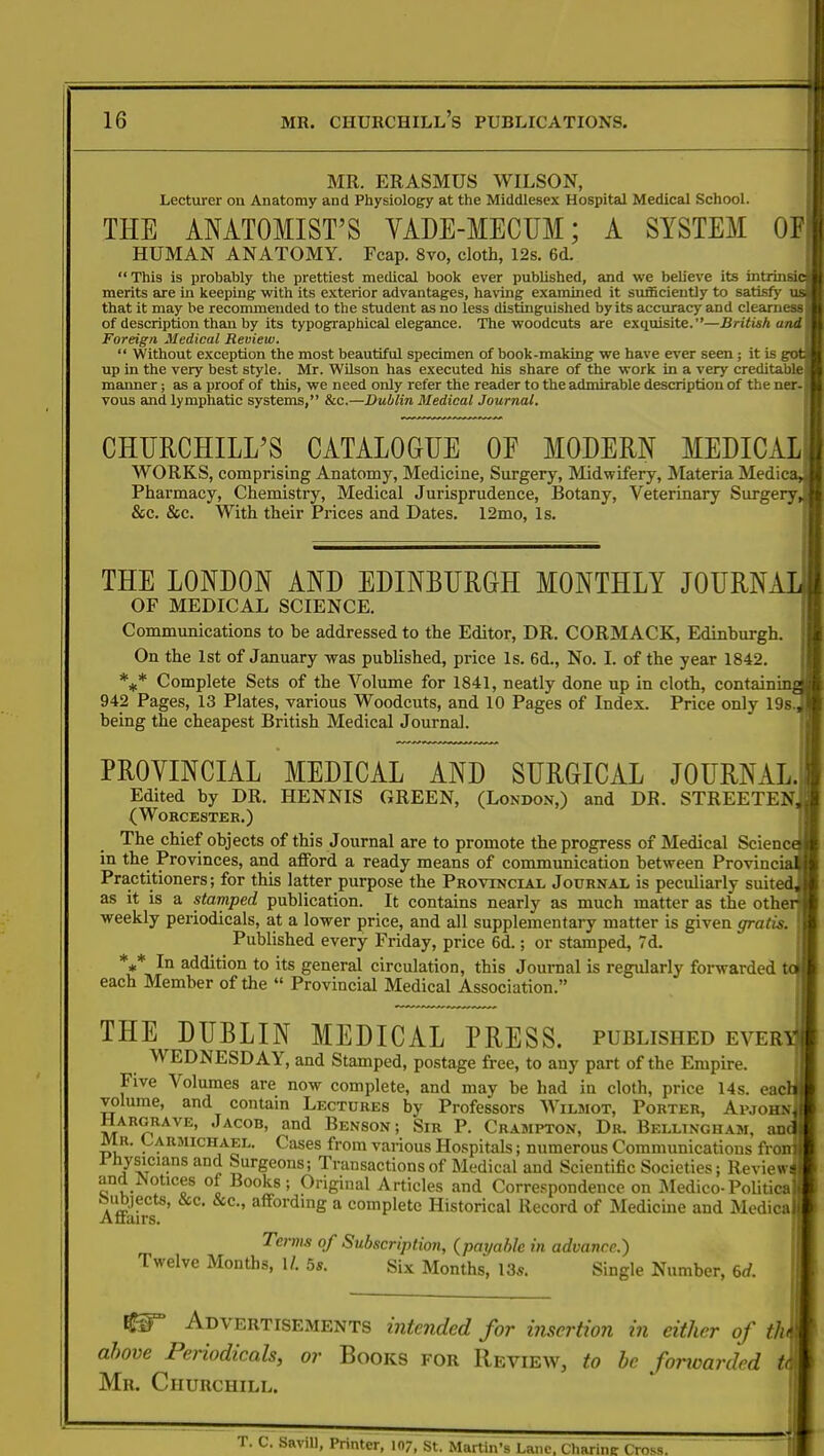 MR. ERASMUS WILSON, Lecturer on Anatomy and Physiology at the Middlesex Hospital Medical School. THE ANATOMIST'S VADE-MECUM; A SYSTEM OF HUMAN ANATOMY. Fcap. 8vo, cloth, 12s. 6d. This is probably the prettiest medical book ever published, and we believe its intrinsic merits are in keeping with its exterior advantages, having examined it sufficiently to satisfy us. that it may be recommended to the student as no less distinguished by its accuracy and clearness of description than by its typographical elegance. The woodcuts are exquisite.—British and \ Foreign Medical Review.  Without exception the most beautiful specimen of book-making we have ever seen; it is got! up in the very best style. Mr. Wilson has executed his share of the work in a very creditable > manner; as a proof of this, we need only refer the reader to the admirable description of the ner- vous and lymphatic systems, &c.—Dublin Medical Journal. CHURCHILL'S CATALOGUE OF MODERN MEDICAL! WORKS, comprising Anatomy, Medicine, Surgery, Midwifery, Materia Medicar.B Pharmacy, Chemistry, Medical Jurisprudence, Botany, Veterinary Surgery, H &c. &c. With their Prices and Dates. 12mo, Is. THE LONDON AND EDINBURGH MONTHLY JOURNAL! OF MEDICAL SCIENCE. Communications to he addressed to the Editor, DR. CORMACK, Edinburgh. On the 1st of January was published, price Is. 6d., No. I. of the year 1842. *** Complete Sets of the Volume for 1841, neatly done up in cloth, containinaH 942 Pages, 13 Plates, various Woodcuts, and 10 Pages of Index. Price only 19sj| being the cheapest British Medical Journal. PROVINCIAL MEDICAL AND SURGICAL JOURNAL.! Edited by DR. HENNIS GREEN, (London,) and DR. STREETENj! (Worcester.) The chief objects of this Journal are to promote the progress of Medical Science?! in the Provinces, and afford a ready means of communication between Provincial! Practitioners; for this latter purpose the Provincial Journal is peculiarly suited! as it is a stamped publication. It contains nearly as much matter as the other! weekly periodicals, at a lower price, and all supplementary matter is given gratis. H Published every Friday, price 6d.; or stamped, 7d. V In addition to its general circulation, this Journal is regularly forwarded toll each Member of the  Provincial Medical Association. THE DUBLIN MEDICAL PRESS, published ever^P WEDNESDAY, and Stamped, postage free, to any part of the Empire. Five Volumes are now complete, and may be had in cloth, price 14s. eacl volume, and contain Lectures by Professors Wilmot, Porter, Aimohn Hargrave, Jacob, and Benson; Sir P. Crampton, Dr. Bellingham, anq Mr. Carmichael. Cases from various Hospitals; numerous Communications frorrj Physicians and Surgeons; Transactions of Medical and Scientific Societies; Review* and Notices of Books; Original Articles and Correspondence on Medico-Political Affifra8' affordmg a complete Historical Record of Medicine and Medical Terms of Subscription, {payable in advance.) Twelve Months, 1/. 5*. Six Months, 13s. Single Number, 6d. Advertisements intended for insertion in either of thm above Periodicals, or Books for Review, to be fonoarded *{ Mr. Churchill. T. C. Savill, Printer, 107, St. Martin's Lane, Charinc Cross.