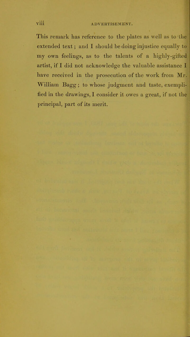 This remark has reference to the plates as well as to the extended text; and I should be doing injustice equally to my own feelings, as to the talents of a highly-gifted artist, if I did not acknowledge the valuable assistance I have received in the prosecution of the work from Mr. William Bagg; to whose judgment and taste, exempli- fied in the drawings, I consider it owes a great, if not the principal, part of its merit.