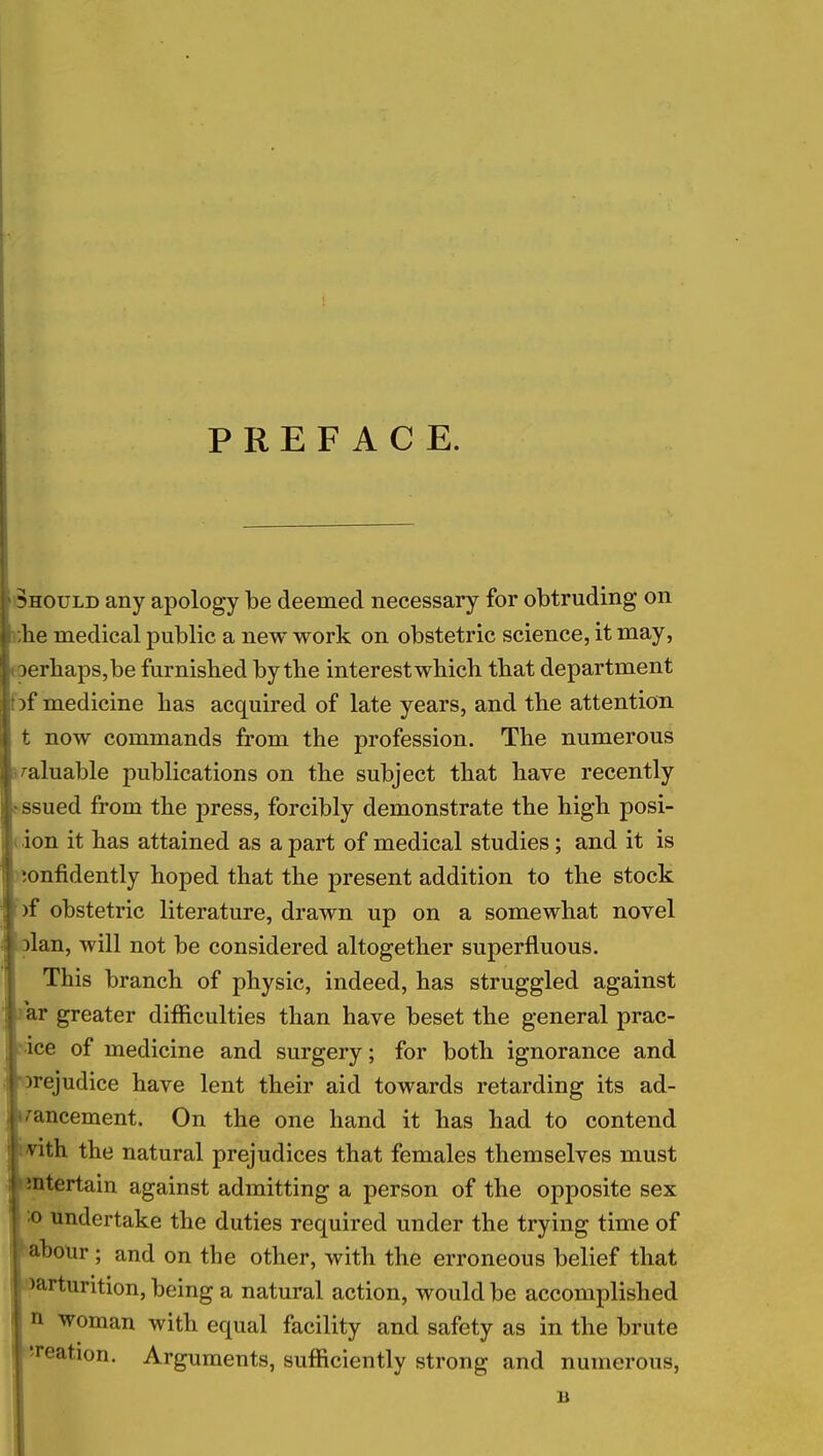 PREFACE. should any apology be deemed necessary for obtruding on I ,he medical public a new work on obstetric science, it may, 3erhaps,be furnished by tbe interest which that department }f medicine has acquired of late years, and the attention t now commands from the profession. The numerous valuable publications on the subject that have recently ssued from the press, forcibly demonstrate the high posi- ion it has attained as a part of medical studies; and it is confidently hoped that the present addition to the stock S)f obstetric literature, drawn up on a somewhat novel Dlan, will not be considered altogether superfluous. This branch of physic, indeed, has struggled against ar greater difficulties than have beset the general prac- ice of medicine and surgery; for both ignorance and prejudice have lent their aid towards retarding its ad- vancement. On the one hand it has had to contend VLth the natural prejudices that females themselves must mtertain against admitting a person of the opposite sex i1 undertake the duties required under the trying time of abour ; and on the other, with the erroneous belief that parturition, being a natural action, would be accomplished n woman with equal facility and safety as in the brute 'reation. Arguments, sufficiently strong and numerous,