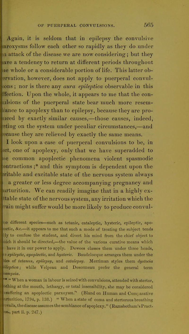 Again, it is seldom that in epilepsy the convulsive aroxysms follow each other so rapidly as they do under ; q attack of the disease we are now considering; but they ave a tendency to return at different periods throughout ! le whole or a considerable portion of life. This latter ob- 'rvation, however, does not apply to puerperal convul- ons ; nor is there any aura epileptica observable in this tbction. Upon the whole, it appears to me that the con- ll-ions of the puerperal state bear much more reseni- ance to apoplexy than to epilepsy, because they are pro- luced by exactly similar causes,—those causes, indeed, rating on the system under peculiar circumstances,—and 'cause they are relieved by exactly the same means. I look upon a case of puerperal convulsions to be, in Let, one of apoplexy, only that we have superadded to e common apoplectic phenomena violent spasmodic mtractions ;* and this symptom is dependent upon the Irritable and excitable state of the nervous system always I a greater or less degree accompanying pregnancy and irturition. We can readily imagine that in a highly ex- table state of the nervous system, any irritation which the 1-ain might suffer would be more likely to produce convul- 1 o different species—such as tetanic, cataleptic, hysteric, epileptic, apo- B^jctic, &c.—it appears to me that such a mode of treating the subject tends Illy to confuse the student, and divert his mind from the chief object to B iich it should be directed,—the value of the various curative means which n have it in our power to apply. Dewees classes them under three heads, I i epileptic, apoplectic, and hysteric. Baudelocque arranges them under the |«'les of tetanus, epilepsy, and catalepsy. Merriman styles them dystocia a ileplica; while Velpeau and Desormeau prefer the general term Wpampsia. ><■•• « When a woman in labour is seized with convulsions, attended with stertor, li ithing at the mouth, lethargy, or total insensibility, she may be considered w-suffering an apoplectic parxoysrn. (Bland on Human and Com] arative ■■\rturition, 1794, p. 138.)  When a state of coma and stertorous breathing •avails, thedisease assumes the semblance of apoplexy. (Ramsbotham'sPract. L|-)8., part ii. p. 247.)