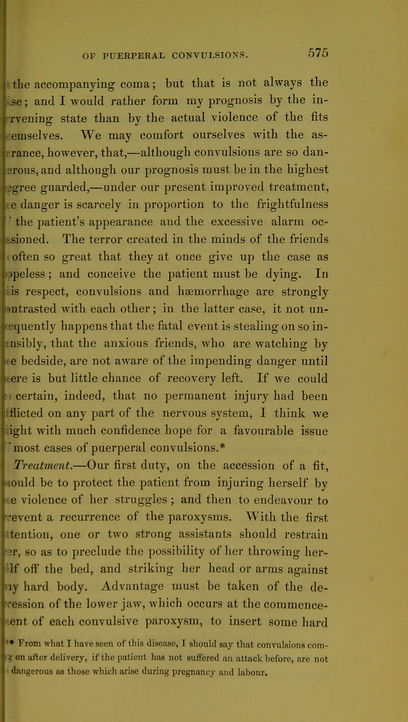 it the accompanying coma; but that is not always the Lse; and I would rather form my prognosis by the in- Irvening state than by the actual violence of the fits le.emselves. We may comfort ourselves with the as- Jrrance, however, that,—although convulsions are so dan- lerous, and although our prognosis must be in the highest »!>gree guarded,—under our present improved treatment, e danger is scarcely in proportion to the frightfulness ' the patient's appearance and the excessive alarm oc- sioned. The terror created in the minds of the friends often so great that they at once give up the case as >peless ; and conceive the patient must be dying. In is respect, convulsions and haemorrhage are strongly untrasted with each other; in the latter case, it not un- eequently happens that the fatal event is stealing on so in- ibly, that the anxious friends, who are watching by e bedside, are not aware of the impending danger until ore is but little chance of recovery left. If we could : certain, indeed, that no permanent injury had been tficted on any part of the nervous system, I think we ight with much confidence hope for a favourable issue most cases of puerperal convulsions.* Treatment.—Our first duty, on the accession of a fit, lould be to protect the patient from injuring herself by e violence of her struggles ; and then to endeavour to event a recurrence of the paroxysms. With the first tention, one or two strong assistants should restrain jr, so as to preclude the possibility of her throwing her- ]f off the bed, and striking her head or arms against ny hard body. Advantage must be taken of the de- ression of the lower jaw, which occurs at the commence- ent of each convulsive paroxysm, to insert some hard •* From what I have seen of this disease, I should say that convulsions com- ■ ? on after delivery, if the patient has not suffered an attack before, are not dangerous as those which arise during pregnancy and labour.