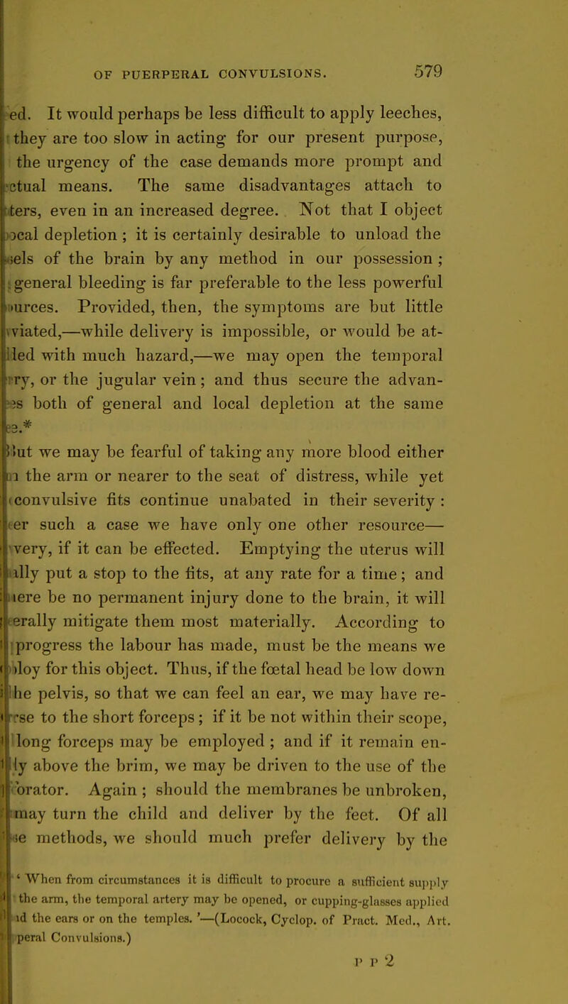 ed. It would perhaps be less difficult to apply leeches, t they are too slow in acting- for our present purpose, the urgency of the case demands more prompt and •ctual means. The same disadvantages attach to iters, even in an increased degree. Not that I object )Ocal depletion ; it is certainly desirable to unload the leels of the brain by any method in our possession ; i general bleeding is far preferable to the less powerful uurces. Provided, then, the symptoms are but little vviated,—while delivery is impossible, or would be at- lled with much hazard,—we may open the temporal •ry, or the jugular vein; and thus secure the advan- >es both of general and local depletion at the same S3.* Hut we may be fearful of taking any more blood either di the arm or nearer to the seat of distress, while yet (convulsive fits continue unabated in their severity : <er such a case we have only one other resource— 'very, if it can be effected. Emptying the uterus will ully put a stop to the fits, at any rate for a time; and nere be no permanent injury done to the brain, it will eerally mitigate them most materially. According to ;progress the labour has made, must be the means we 't>loy for this object. Thus, if the foetal head be low down whe pelvis, so that we can feel an ear, we may have re- irrse to the short forceps; if it be not within their scope, ij'long forceps may be employed ; and if it remain en- wiy above the brim, we may be driven to the use of the Sjcorator. Again ; should the membranes be unbroken, Htmay turn the child and deliver by the feet. Of all 1i !e methods, we should much prefer delivery by the I When from circumstances it is difficult to procure a sufficient supply rfl the arm, the temporal artery may be opened, or cupping-glasses applied Hid the ears or on the temples. '—(Locock, Cyclop, of Pract. Med., Art. l l peral Convulsions.) ]• p 2