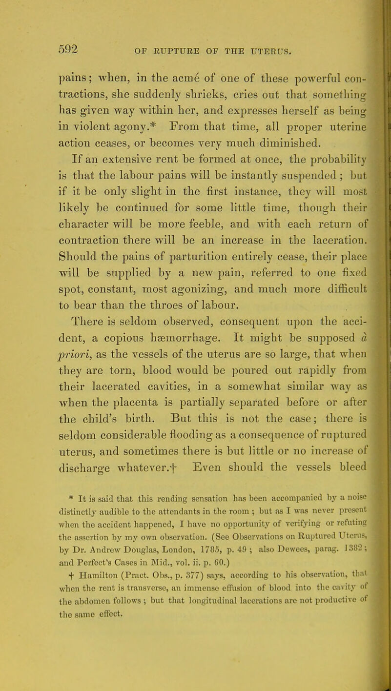 pains; when, in the acme of one of these powerful con- tractions, she suddenly shrieks, cries out that something has given way within her, and expresses herself as being in violent agony.* From that time, all proper uterine action ceases, or becomes very much diminished. If an extensive rent be formed at once, the probability is that the labour pains will be instantly suspended ; but if it be only slight in the first instance, they will most likely be continued for some little time, though their character will be more feeble, and with each return of contraction there will be an increase in the laceration. Should the pains of parturition entirely cease, their place will be supplied by a new pain, referred to one fixed spot, constant, most agonizing, and much more difficult to bear than the throes of labour. There is seldom observed, consequent upon the acci- dent, a copious haemorrhage. It might be supposed a priori, as the vessels of the uterus are so large, that when they are torn, blood would be poured out rapidly from their lacerated cavities, in a somewhat similar way as when the placenta is partially separated before or after the child's birth. But this is not the case; there is seldom considerable flooding as a consequence of ruptured uterus, and sometimes there is but little or no increase of discharge whatever.^ Even should the vessels bleed * It is said that this rending sensation has been accompanied by a noise distinctly audible to the attendants in the room ; but as I was never present when the accident happened, I have no opportunity of verifying or refuting the assertion by my own observation. (See Observations on Ruptured Uterus, by Dr. Andrew Douglas, London, 1785, p. 49 ; also Dewees, parag. 1382; and Perfect's Cases in Mid., vol. ii. p. GO.) f Hamilton (Pract. Obs., p. 377) says, according to his observation, that when the rent is transverse, an immense effusion of blood into the cavity of the abdomen follows •, but that longitudinal lacerations are not productive of the same effect.