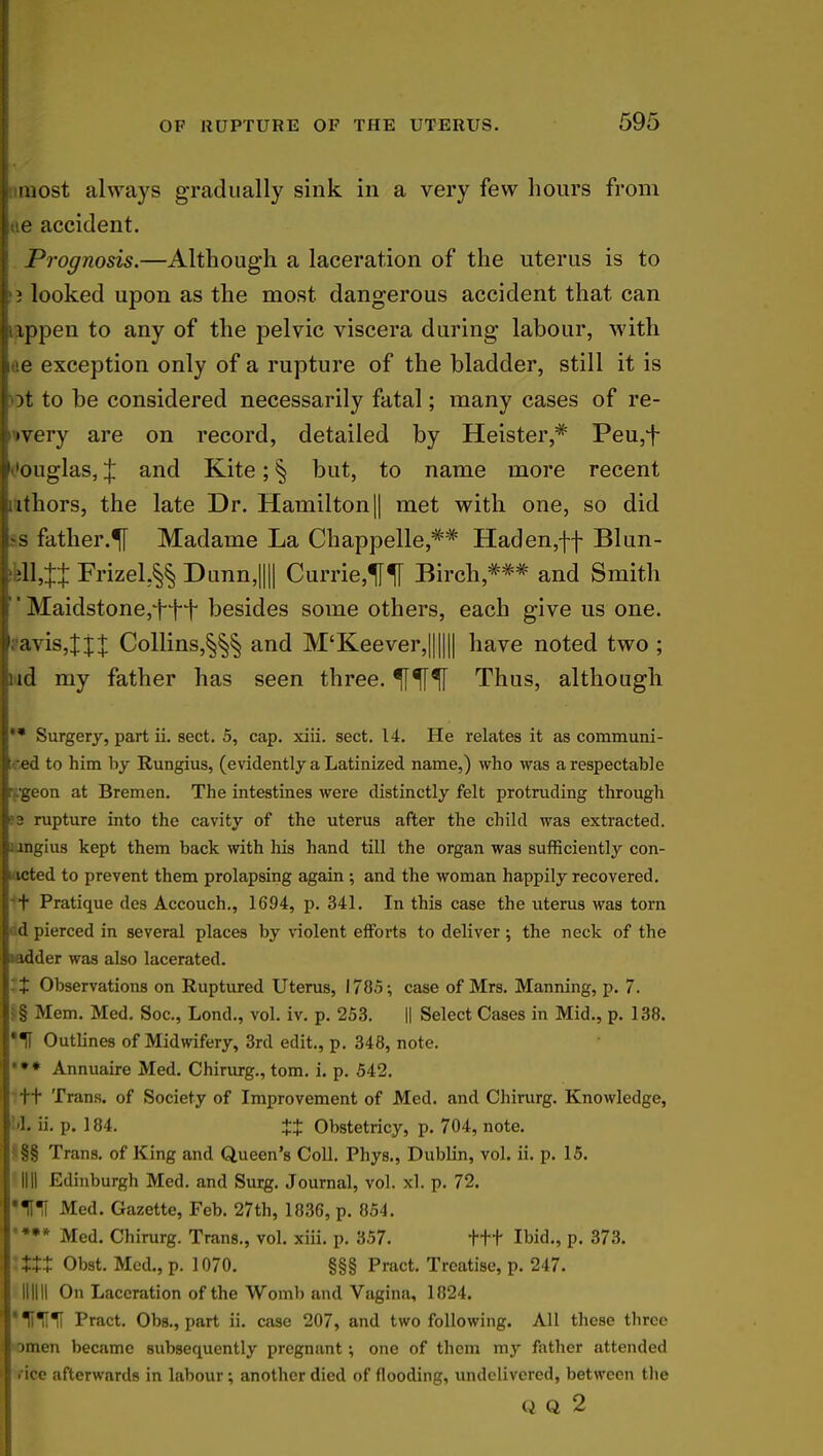 most always gradually sink in a very few hours from lue accident. Prognosis.—Although a laceration of the uterus is to I1 j looked upon as the most dangerous accident that can ippen to any of the pelvic viscera during labour, with I le exception only of a rupture of the bladder, still it is H>t to be considered necessarily fatal; many cases of re- •very are on record, detailed by Heister,* Peu,f ouglas, % and Kite; § but, to name more recent , ithors, the late Dr. Hamilton|| met with one, so did las father.^ Madame La Chappelle,** Haden,ff Blun- IHl,tt Frizel,§§ Dunn,|||| Currie,M Birch,*** and Smith  Maidstone,tft besides some others, each give us one. 1 avis,Jj+ Collins,§§§ and M'Keever,|||||| have noted two; nd my father has seen three. If^I^I Thus, although Surgery, part ii. sect. 5, cap. xiii. sect. 14. He relates it as communi- leed to him by Rungius, (evidently a Latinized name,) who was a respectable ngeon at Bremen. The intestines were distinctly felt protruding through ms rupture into the cavity of the uterus after the child was extracted. ' ingius kept them back with his hand till the organ was sufficiently con- icted to prevent them prolapsing again ; and the woman happily recovered, rt Pratique des Accouch., 1694, p. 341. In this case the uterus was torn d pierced in several places by violent efforts to deliver; the neck of the hadder was also lacerated. It Observations on Ruptured Uterus, 1785; case of Mrs. Manning, p. 7. |§ Mem. Med. Soc, Lond., vol. iv. p. 253. || Select Cases in Mid., p. 138. *1f Outlines of Midwifery, 3rd edit., p. 348, note. Annuaire Med. Chirurg., torn. i. p. 542. -ft Trans, of Society of Improvement of Med. and Chirurg. Knowledge, hi. ii. p. 184. +X Obstetricy, p. 704, note. I §§ Trans, of King and Queen's Coll. Phys., Dublin, vol. ii. p. 15. I HII Edinburgh Med. and Surg. Journal, vol. xl. p. 72. J'^I Med. Gazette, Feb. 27th, 1836, p. 854. ** Med. Chirurg. Trans., vol. xiii. p. 357. ttt Ibid., p. 373. XXX Obst. Med., p. 1070. §§§ Pract. Treatise, p. 247. Illlll On Laceration of the Womb and Vagina, 1824. Pract. Obs., part ii. case 207, and two following. All these three Dmen became subsequently pregnant; one of them my father attended . ice afterwards in labour; another died of flooding, undelivered, between the Q Q 2