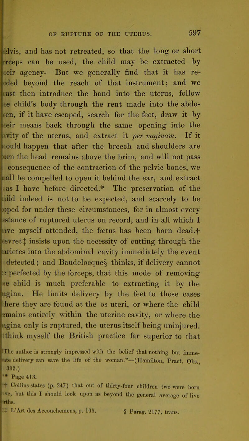 ilblvis, and has not retreated, so that the long or short rrceps can be used, the child may be extracted by eir agency. But we generally find that it has re- ded beyond the reach of that instrument; and we ust then introduce the hand into the uterus, follow e child's body through the rent made into the abdo- men, if it have escaped, search for the feet, draw it by eir means back through the same opening into the vity of the uterus, and extract it per vaginam. If it ould happen that after the breech and shoulders are >rn the head remains above the brim, and will not pass I consequence of the contraction of the pelvic bones, we all be compelled to open it behind the ear, and extract as I have before directed.* The preservation of the pjdld indeed is not to be expected, and scarcely to be pped for under these circumstances, for in almost every [ stance of ruptured uterus on record, and in all which I iuve myself attended, the foetus has been born dead.t evretj insists upon the necessity of cutting through the u ietes into the abdominal cavity immediately the event f detected; and Baudelocque§ thinks, if delivery cannot ! perfected by the forceps, that this mode of removing e child is much preferable to extracting it by the iiiina. He limits delivery by the feet to those cases llhere they are found at the os uteri, or where the child (mains entirely within the uterine cavity, or where the i^ina only is ruptured, the uterus itself being uninjured, think myself the British practice far superior to that [The author is strongly impressed with the belief that nothing but imme- rate delivery can save the life of the woman.—(Hamilton, Pract. Obs. 883.) I'* Page 413. H- Collins states (p. 247) that out of thirty-four children two were born *ve, but this I should look upon as beyond the general average of live rths. It I/Art des Accouchemens, p. 105. § Parag. 2177, trans.