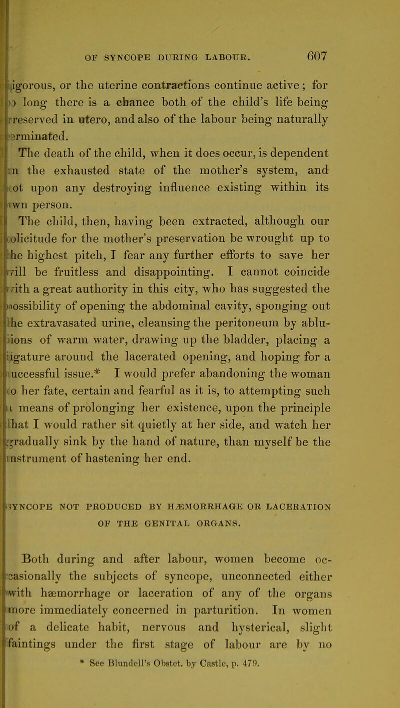 fiiigorous, or the uterine contractions continue active; for o long there is a chance both of the child's life being slrreserved in utero, and also of the labour being naturally jrminated. The death of the child, when it does occur, is dependent tin the exhausted state of the mother's system, and lot upon any destroying influence existing within its ilvwn person. The child, then, having been extracted, although our [l. olicitude for the mother's preservation be wrought up to flhhe highest pitch, I fear any further efforts to save her pill be fruitless and disappointing. I cannot coincide ith a great authority in this city, who has suggested the ;loossibility of opening the abdominal cavity, sponging out Ellihe extravasated urine, cleansing the peritoneum by ablu- liions of warm water, drawing up the bladder, placing a rliigature around the lacerated opening, and hoping for a successful issue.# I would prefer abandoning the woman Jio her fate, certain and fearful as it is, to attempting such u means of prolonging her existence, upon the principle lhat I would rather sit quietly at her side, and watch her gradually sink by the hand of nature, than myself be the instrument of hastening her end. •jYNCOPE not produced by hemorrhage or laceration of the genital organs. Both during and after labour, women become oc- casionally the subjects of syncope, unconnected either with haemorrhage or laceration of any of the organs more immediately concerned in parturition. In women of a delicate habit, nervous and hysterical, slight faintings under the first stage of labour are by no * See BlundeU's Obstct. by Castle, p. 479.