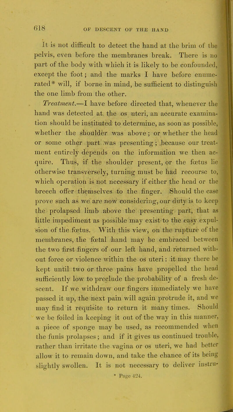 (ilS It is not difficult to detect the hand at the brim of the pelvis, even before the membranes break. There is no part of the body with which it is likely to be confounded, except the foot; and the marks I have before enume- rated* will, if borne in mind, be sufficient to distinguish the one limb from the other. Treatment.—I have before directed that, whenever the hand was detected at the os uteri, an accurate examina- tion should be instituted to determine, as soon as possible, whether the shoulder was above; or whether the head or some other part was presenting; because our treat- ment entirely depends on the information we then ac- quire. Thus, if the shoulder present, or the foetus lie otherwise transversely, turning must be had recourse to, which operation is not necessary if either the head or the breech offer themselves to the finger. Should the case prove such as we are now considering, our duty is to keep the prolapsed limb above the presenting part, that as little impediment as possible may exist to the easy expul- sion of the foetus. With this view, on the rupture of the membranes, the fcetal hand may be embraced between the two first fingers of our left hand, and returned with- out force or violence within the os uteri: it may there he kept until two or three pains have propelled the head sufficiently low to preclude the probability of a fresh de- scent. If we withdraw our fingers immediately we have passed it up, the next pain will again protrude it, and we may find it requisite to return it many times. Should we be foiled in keeping it out of the way in this manner, a piece of sponge may be used, as recommended when the funis prolapses; and if it gives us continued trouble, rather than irritate the vagina or os uteri, we had better allow it to remain down, and take the chance of its being slightly swollen. It is not necessary to deliver instru- * Page 124.