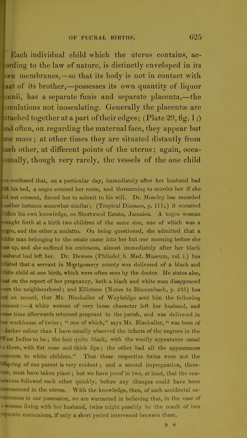 Each individual child which the uterus contains, ac- cording to the law of nature, is distinctly enveloped in its l\,vn membranes,—so that its body is not in contact with ■aat of its brother,—possesses its own quantity of liquor unii, has a separate funis and separate placenta,—the rculations not inosculating. Generally the placentae are tached together at a part of their edges; (Plate 29, fig. 1;) id often, on regarding the maternal face, they appear but tie mass; at other times they are situated distantly from ich other, at different points of the uterus; again, occa- onally, though very rarely, the vessels of the one child lee confessed that, on a particular day, immediately after her husband had Iftft his bed, a negro entered her room, and threatening to murder her if she d not consent, forced her to submit to his will. Dr. Moseley has recorded t: lother instance somewhat similar; (Tropical Diseases, p. Ill;) it occurred litithin his own knowledge, on Shortwood Estate, Jamaica. A negro woman brought forth at a birth two children of (he same size, One of which was a r.?gro, and the other a mulatto. On being questioned, she admitted that a If hite man belonging to the estate came into her hut one morning before she I as up, and Bhe suffered his embraces, almost immediately after her black usband had left her. Dr. Dewees (Philadel; h Med. Museum, vol. i.) has ■lilted that a servant in Montgomery county was delivered of a black and hite child at one birth, which were often seen by the doctor. He states also, I iat on the report of her pregnancy, both a black and white man disappeared !■ om the neighbourhood; and Elliotson (Notes to Blumenbach, p. 405) has Mut on record, that Mr. Blackaller of Weybridge sent him the following pcount:—A white woman of very loose character left her husband, and i ime time afterwards returned pregnant to the parish, and was delivered in l ie workhouse of twins ;  one of which, says Mr. Blackaller,  was born of darker colour than I have usually observed the infants of the negroes in the * Vest Indies to be ; the hair quite black, with the woolly appearance usual ^3 them, with flat nose and thick lips ; the other had all the appearances ominon to white children. That these respective twins were not the Offspring of one parent is very evident; and a second impregnation, there- ore, must have taken place ; but we have proof in two, at least, that the con- nexions followed each other quickly, before any changes could have been •ommenced in the uterus. With the knowledge, then, of such accidental oc- currences in our possession, we are warranted in believing that, in the case of i woman living with her husband, twins might possibly be the result of two teparate connexions, if only a short period intervened between them.