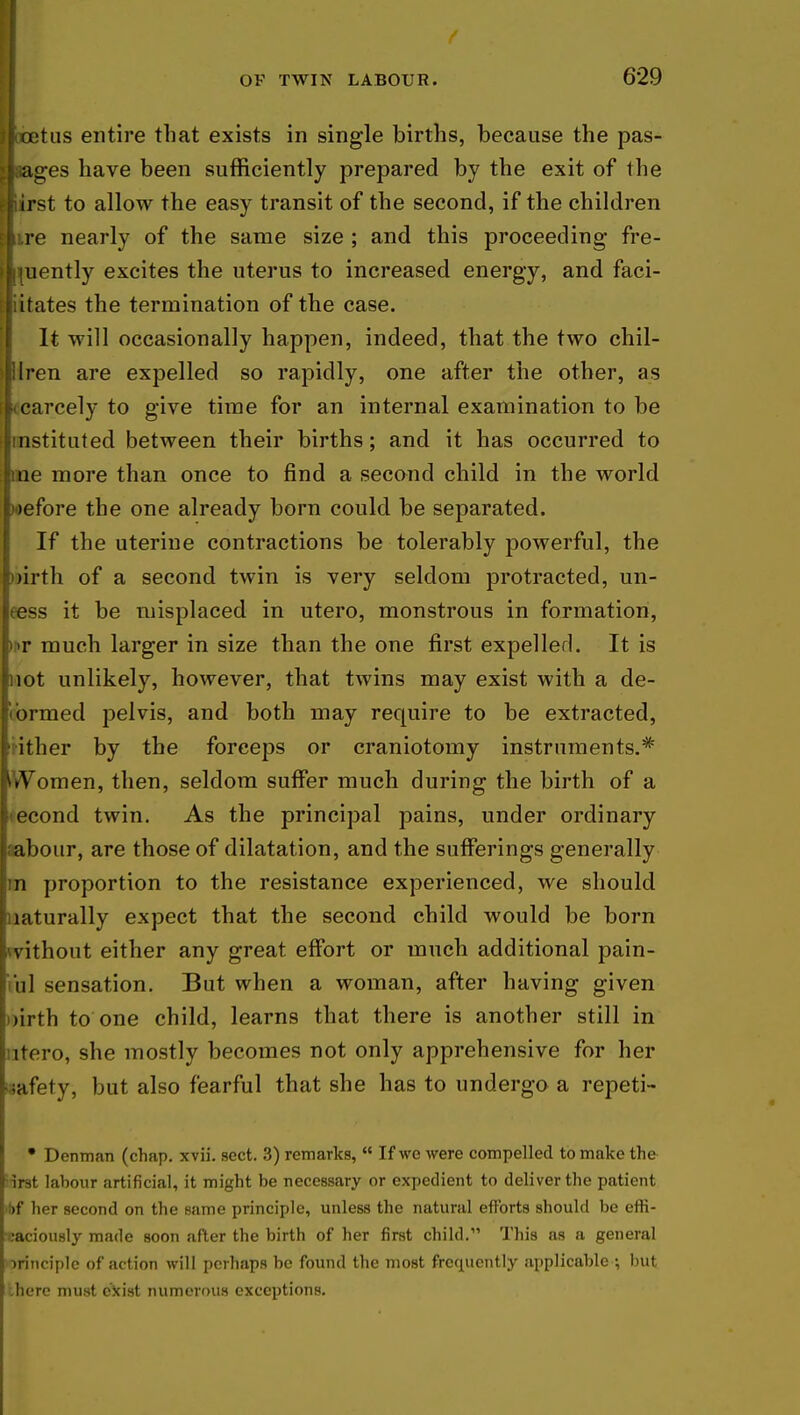 betus entire that exists in single births, because the pas- ^laages have been sufficiently prepared by the exit of the Irst to allow the easy transit of the second, if the children re nearly of the same size ; and this proceeding fre- ilmently excites the uterus to increased energy, and faci- itates the termination of the case. It will occasionally happen, indeed, that the two chil- bren are expelled so rapidly, one after the other, as Scarcely to give time for an internal examination to be (instituted between their births; and it has occurred to me more than once to find a second child in the world wefore the one already born could be separated. If the uterine contractions be tolerably powerful, the >)irth of a second twin is very seldom protracted, un- eess it be misplaced in utero, monstrous in formation, tor much larger in size than the one first expelled. It is not unlikely, however, that twins may exist with a de- formed pelvis, and both may require to be extracted, ither by the forceps or craniotomy instruments.* omen, then, seldom suffer much during the birth of a econd twin. As the principal pains, under ordinary rabour, are those of dilatation, and the sufferings generally m proportion to the resistance experienced, we should jnaturally expect that the second child would be born without either any great effort or much additional pain- ta\ sensation. But when a woman, after having given >>irth to one child, learns that there is another still in fttero, she mostly becomes not only apprehensive for her Safety, but also fearful that she has to undergo a repeti- • Denman (chap. xvii. sect. 3) remarks,  If we were compelled to make the ;irst labour artificial, it might be necessary or expedient to deliver the patient l>f her second on the same principle, unless the natural efforts should be effi- caciously made soon after the birth of her first child. This as a general ->rinciple of action will perhaps be found the most frequently applicable ; but ihere must exist numerous exceptions.